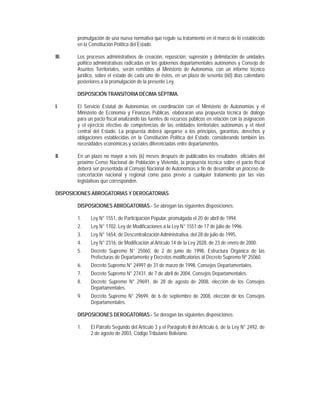 promulgación de una nueva normativa que regule su tratamiento en el marco de lo establecido
        en la Constitución Política del Estado.

III.    Los procesos administrativos de creación, reposición, supresión y delimitación de unidades
        político administrativas radicadas en los gobiernos departamentales autónomos y Consejo de
        Asuntos Territoriales, serán remitidos al Ministerio de Autonomía, con un informe técnico
        jurídico, sobre el estado de cada uno de éstos, en un plazo de sesenta (60) días calendario
        posteriores a la promulgación de la presente Ley.

        DISPOSICIÓN TRANSITORIA DÉCIMA SÉPTIMA.

I.      El Servicio Estatal de Autonomías en coordinación con el Ministerio de Autonomías y el
        Ministerio de Economía y Finanzas Públicas, elaborarán una propuesta técnica de diálogo
        para un pacto fiscal analizando las fuentes de recursos públicos en relación con la asignación
        y el ejercicio efectivo de competencias de las entidades territoriales autónomas y el nivel
        central del Estado. La propuesta deberá apegarse a los principios, garantías, derechos y
        obligaciones establecidas en la Constitución Política del Estado, considerando también las
        necesidades económicas y sociales diferenciadas entre departamentos.

II.     En un plazo no mayor a seis (6) meses después de publicados los resultados oficiales del
        próximo Censo Nacional de Población y Vivienda, la propuesta técnica sobre el pacto fiscal
        deberá ser presentada al Consejo Nacional de Autonomías a fin de desarrollar un proceso de
        concertación nacional y regional como paso previo a cualquier tratamiento por las vías
        legislativas que corresponden.

DISPOSICIONES ABROGATORIAS Y DEROGATORIAS

        DISPOSICIONES ABROGATORIAS.- Se abrogan las siguientes disposiciones:

        1.    Ley N° 1551, de Participación Popular, promulgada el 20 de abril de 1994.
        2.    Ley N° 1702, Ley de Modificaciones a la Ley N° 1551 de 17 de julio de 1996.
        3.    Ley N° 1654, de Descentralización Administrativa, del 28 de julio de 1995.
        4.    Ley N° 2316, de Modificación al Artículo 14 de la Ley 2028, de 23 de enero de 2000.
        5.    Decreto Supremo N° 25060, de 2 de junio de 1998, Estructura Orgánica de las
              Prefecturas de Departamento y Decretos modificatorios al Decreto Supremo Nº 25060.
        6.    Decreto Supremo N° 24997 de 31 de marzo de 1998, Consejos Departamentales.
        7.    Decreto Supremo N° 27431, de 7 de abril de 2004, Consejos Departamentales.
        8.    Decreto Supremo N° 29691, de 28 de agosto de 2008, elección de los Consejos
              Departamentales.
        9.    Decreto Supremo N° 29699, de 6 de septiembre de 2008, elección de los Consejos
              Departamentales.

        DISPOSICIONES DEROGATORIAS.- Se derogan las siguientes disposiciones:

        1.    El Párrafo Segundo del Artículo 3 y el Parágrafo II del Artículo 6, de la Ley N° 2492, de
              2 de agosto de 2003, Código Tributario Boliviano.
 