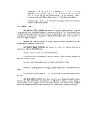 2.    Los Artículos 1, 2 , 4, 5, 6, 7, 8, 9, 10, 11, 12 Numeral 25, 14, 24, 25, 26, 27, 32, 34, 36
                   Numerales 5 y 6, 42, 47, 48, 49, 50, 51, 52, 54 , 96, 97, 98, 99, 100, 101, 102, 105,
                   106, 149, 159, 160, 162, 163, 164, 166 y el Artículo 13 de las Disposiciones Finales y
                   Transitorias, de la Ley N° 2028 de 28 de octubre de 1999, Ley de Municipalidades.

             3.    Los Artículos 8 y 9 de la Ley No. 17 Ley Transitoria para el Funcionamiento de las
                   Entidades Territoriales Autónomas.

DISPOSICIONES FINALES

             DISPOSICIÓN FINAL PRIMERA.- La categoría de territorio indígena originario campesino
incorporada en la nueva Constitución Política del Estado en su condición de Tierra Comunitaria de Origen
o territorio indígena originario campesino tiene como únicos titulares del derecho propietario colectivo a
los pueblos que los demandaron, a los pueblos indígenas de tierras bajas o los pueblos originarios de
tierras altas, según corresponda.

             DISPOSICIÓN FINAL SEGUNDA.- Se abrogan y derogan todas las disposiciones de igual o
inferior jerarquía contrarias a la presente Ley.

           DISPOSICIÓN FINAL TERCERA.- La presente Ley entrará en vigencia el día de su
publicación en la Gaceta Oficial del Estado.

             Remítase al Órgano Ejecutivo para fines constitucionales.

          Es dada en la Sala de Sesiones de la Asamblea Legislativa Plurinacional, a los diecisiete días
del mes de julio de 2010 años.

             Fdo. Álvaro Marcelo García Linera, Andrés A. Villca Daza, Pedro Nuny Caity.


             Por tanto, la promulgo para que se tenga y cumpla como Ley del Estado Plurinacional de
Bolivia.

             Palacio de Gobierno de la ciudad de La Paz, a los diecinueve días del mes de julio de dos mil
diez años.

           FDO. EVO MORALES AYMA, Oscar Coca Antezana, Sacha Sergio Llorentty Soliz, Rubén
Aldo Saavedra Soto, Elba Viviana Caro Hinojosa, Luís Alberto Arce Catacora, Antonia Rodríguez
Medrano, Walter Juvenal Delgadillo Terceros, Nila Heredia Miranda, María Esther Udaeta Velásquez,
Roberto Iván Aguilar Gómez, Nemecia Achacollo Tola, Carlos Romero Bonifaz, Zulma Yugar Párraga.
 