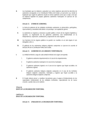 II.               Los municipios que no elaboren y aprueben sus cartas orgánicas ejercerán los derechos de
                  autonomía consagrados en la Constitución Política del Estado y la presente Ley, siendo la
                  legislación que regule los gobiernos locales la norma supletoria con la que se rijan, en lo que
                  no hubieran legislado los propios gobiernos autónomos municipales en ejercicio de sus
                  competencias.


                  Artículo 12.   (FORMA DE GOBIERNO).

      I.          La forma de gobierno de las entidades territoriales autónomas es democrática, participativa,
                  representativa y comunitaria allá donde se la practique, con equidad de género.

      II.         La autonomía se organiza y estructura su poder público a través de los órganos legislativo y
                  ejecutivo. La organización de los gobiernos autónomos está fundamentada en la
                  independencia, separación, coordinación y cooperación de estos órganos.

      III.        Las funciones de los órganos públicos no pueden ser reunidas en un solo órgano ni son
                  delegables entre sí.

      IV.         El gobierno de las autonomías indígena originario campesinas se ejercerá de acuerdo al
                  Artículo 296 de la Constitución Política del Estado.

                  Artículo 13.   (GOBIERNO DE LAS UNIDADES TERRITORIALES).

I.                La entidad territorial a cargo de cada unidad territorial será según corresponda:

             1.         El gobierno autónomo departamental en el caso de los departamentos.

             2.         El gobierno autónomo municipal en el caso de los municipios.

             3.         El gobierno autónomo regional, en el caso de las regiones que hayan accedido a la
                        autonomía regional.

             4.         El gobierno autónomo indígena originario campesino en el caso de los territorios
                        indígena originario campesinos, municipios y regiones que hayan accedido a la
                        autonomía indígena originaria campesina.

II.               El Estado deberá prever y coordinar mecanismos para el apoyo al fortalecimiento de las
                  capacidades institucionales de las entidades territoriales, especialmente las de nueva
                  creación, cuando éstas así lo soliciten.


TÍTULO II
BASES DE LA ORGANIZACIÓN TERRITORIAL


CAPÍTULO I
BASES DE LA ORGANIZACIÓN TERRITORIAL


                  Artículo 14.   (FINALIDAD DE LA ORGANIZACIÓN TERRITORIAL).
 
