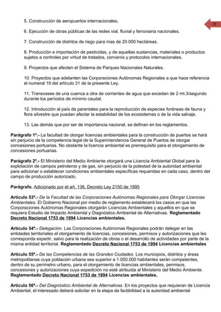 10
5. Construcción de aeropuertos internacionales.
6. Ejecución de obras públicas de las redes vial, fluvial y ferroviaria nacionales.
7. Construcción de distritos de riego para mas de 20.000 hectáreas.
8. Producción e importación de pesticidas, y de aquellas sustancias, materiales o productos
sujetos a controles por virtud de tratados, convenio y protocolos internacionales.
9. Proyectos que afecten el Sistema de Parques Nacionales Naturales.
10. Proyectos que adelanten las Corporaciones Autónomas Regionales a que hace referencia
el numeral 19 del artículo 31 de la presente Ley.
11. Transvases de una cuenca a otra de corrientes de agua que excedan de 2 mt.3/segundo
durante los períodos de mínimo caudal.
12. Introducción al país de parentales para la reproducción de especies foráneas de fauna y
flora silvestre que puedan afectar la estabilidad de los ecosistemas o de la vida salvaje.
13. Las demás que por ser de importancia nacional, se definan en los reglamentos.
Parágrafo 1º.- La facultad de otorgar licencias ambientales para la construcción de puertos se hará
sin perjuicio de la competencia legal de la Superintendencia General de Puertos de otorgar
concesiones portuarias. No obstante la licencia ambiental es prerrequisito para el otorgamiento de
concesiones portuarias.
Parágrafo 2º.- El Ministerio del Medio Ambiente otorgará una Licencia Ambiental Global para la
explotación de campos petroleros y de gas, sin perjuicio de la potestad de la autoridad ambiental
para adicionar o establecer condiciones ambientales específicas requeridas en cada caso, dentro del
campo de producción autorizado.
Parágrafo. Adicionado por el art. 136, Decreto Ley 2150 de 1995
Artículo 53º.- De la Facultad de las Corporaciones Autónomas Regionales para Otorgar Licencias
Ambientales. El Gobierno Nacional por medio de reglamento establecerá los casos en que las
Corporaciones Autónomas Regionales otorgarán Licencias Ambientales y aquellos en que se
requiera Estudio de Impacto Ambiental y Diagnóstico Ambiental de Alternativas. Reglamentado
Decreto Nacional 1753 de 1994 Licencias ambientales.
Artículo 54º.- Delegación. Las Corporaciones Autónomas Regionales podrán delegar en las
entidades territoriales el otorgamiento de licencias, concesiones, permisos y autorizaciones que les
corresponda expedir, salvo para la realización de obras o el desarrollo de actividades por parte de la
misma entidad territorial. Reglamentado Decreto Nacional 1753 de 1994 Licencias ambientales
Artículo 55º.- De las Competencias de las Grandes Ciudades. Los municipios, distritos y áreas
metropolitanas cuya población urbana sea superior a 1.000.000 habitantes serán competentes,
dentro de su perímetro urbano, para el otorgamiento de licencias ambientales, permisos,
concesiones y autorizaciones cuya expedición no esté atribuida al Ministerio del Medio Ambiente.
Reglamentado Decreto Nacional 1753 de 1994 Licencias ambientales.
Artículo 56º.- Del Diagnóstico Ambiental de Alternativas. En los proyectos que requieran de Licencia
Ambiental, el interesado deberá solicitar en la etapa de factibilidad a la autoridad ambiental
 