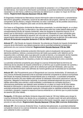 10
competente que esta se pronuncie sobre la necesidad de presentar o no un Diagnostico Ambiental
de Alternativas. Con base en la información suministrada, la autoridad ambiental decidirá sobre la
necesidad o no del mismo y definirá sus términos de referencia en un plazo no mayor de 30 días
hábiles. Reglamentado Decreto Nacional 1753 de 1994
El Diagnóstico Ambiental de Alternativas incluirá información sobre la localización y características
del entorno geográfico, ambiental y social de las alternativas del proyecto, además de un análisis
comparativo de los efectos y riesgos inherentes a la obra o actividad y de las posibles soluciones y
medidas de control y mitigación para cada una de las alternativas.
Con base en el Diagnóstico Ambiental de Alternativas presentado, la autoridad elegirá, en un plazo
no mayor a treinta (30) días, la alternativa o las alternativas sobre las cuales deberá elaborarse el
correspondiente Estudio de Impacto Ambiental, antes de otorgarse la respectiva licencia. En el
evento que la información o documentos que proporcione el interesado no sean suficientes para
decidir, la autoridad ambiental le requerirá, por una sola vez, el aporte de lo que haga falta. Este
requerimiento interrumpirá el término con que cuenta la autoridad para la elección de la alternativa.
Artículo 56 declarado exequible Sentencia C 035 de 1999 Corte Constitucional.
Artículo 57º.- Del Estudio de Impacto Ambiental. Se entiende por Estudio de Impacto Ambiental el
conjunto de la información que deberá presentar ante la autoridad ambiental competente el
peticionario de una Licencia Ambiental. Reglamentado Decreto Nacional 1753 de 1994
El Estudio de Impacto Ambiental contendrá información sobre la localización del proyecto y los
elementos abióticos, bióticos y socioeconómicos del medio que puedan sufrir deterioro por la
respectiva obra o actividad, para cuya ejecución se pide la licencia, y la evaluación de los impactos
que puedan producirse. Además, incluirá el diseño de los planes de prevención, mitigación,
corrección y compensación de impactos y el plan de manejo ambiental de la obra o actividad.
La autoridad ambiental competente para otorgar la Licencia Ambiental fijará los términos de
referencia de los estudios de impacto ambiental en un término que no podrá exceder de cuarenta y
cinco (45) días hábiles, contados a partir de la solicitud por parte del interesado, salvo que los
términos de referencia hayan sido definidos de manera genérica par la actividad por la autoridad.
Artículo 58º.- Del Procedimiento para el Otorgamiento de Licencias Ambientales. El interesado en
una Licencia Ambiental presentará ante la autoridad ambiental competente la solicitud acompañada
del Estudio de Impacto Ambiental correspondiente para su evaluación. La autoridad competente
dispondrá de treinta (30) días hábiles para solicitar al interesado información adicional en caso de
requerirse. Allegada la información requerida, la autoridad ambiental dispondrá de quince (15) días
hábiles adicionales para solicitar a otras entidades o autoridades los conceptos técnicos o
informaciones pertinentes que deberán serle remitidos en un plazo no mayor de 60 días hábiles.
Recibida la información o vencido el término del requerimiento de informaciones adicionales, la
autoridad ambiental decidirá mediante resolución motivada sobre la viabilidad ambiental del proyecto
o actividad y otorgará o negará la respectiva licencia ambiental en un término que no podrá exceder
de sesenta (60) días hábiles.
Parágrafo.- El Ministerio del Medio Ambiente dispondrá hasta de 120 días hábiles para otorgar la
Licencia Ambiental Global y las demás de su competencia, contado a partir del acto administrativo
de trámite que reconozca que ha sido reunida toda la información requerida, según el procedimiento
previsto en este artículo. Reglamentado Decreto Nacional 1753 de 1994 Licencias Ambientales.
Artículo 59º.- De la Licencia Ambiental Única. A solicitud del peticionario, la autoridad ambiental
competente incluirá en la Licencia Ambiental, los permisos, concesiones y autorizaciones necesarias
para adelantar la obra o actividad.
 