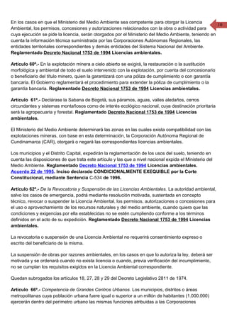 10
En los casos en que el Ministerio del Medio Ambiente sea competente para otorgar la Licencia
Ambiental, los permisos, concesiones y autorizaciones relacionados con la obra o actividad para
cuya ejecución se pide la licencia, serán otorgados por el Ministerio del Medio Ambiente, teniendo en
cuenta la información técnica suministrada por las Corporaciones Autónomas Regionales, las
entidades territoriales correspondientes y demás entidades del Sistema Nacional del Ambiente.
Reglamentado Decreto Nacional 1753 de 1994 Licencias ambientales.
Artículo 60º.- En la explotación minera a cielo abierto se exigirá, la restauración o la sustitución
morfológica y ambiental de todo el suelo intervenido con la explotación, por cuenta del concesionario
o beneficiario del título minero, quien la garantizará con una póliza de cumplimiento o con garantía
bancaria. El Gobierno reglamentará el procedimiento para extender la póliza de cumplimiento o la
garantía bancaria. Reglamentado Decreto Nacional 1753 de 1994 Licencias ambientales.
Artículo 61º.- Declárase la Sabana de Bogotá, sus páramos, aguas, valles aledaños, cerros
circundantes y sistemas montañosos como de interés ecológico nacional, cuya destinación prioritaria
será la agropecuaria y forestal. Reglamentado Decreto Nacional 1753 de 1994 Licencias
ambientales.
El Ministerio del Medio Ambiente determinará las zonas en las cuales exista compatibilidad con las
explotaciones mineras, con base en esta determinación, la Corporación Autónoma Regional de
Cundinamarca (CAR), otorgará o negará las correspondientes licencias ambientales.
Los municipios y el Distrito Capital, expedirán la reglamentación de los usos del suelo, teniendo en
cuenta las disposiciones de que trata este artículo y las que a nivel nacional expida el Ministerio del
Medio Ambiente. Reglamentado Decreto Nacional 1753 de 1994 Licencias ambientales.
Acuerdo 22 de 1995. Inciso declarado CONDICIONALMENTE EXEQUIBLE por la Corte
Constitucional, mediante Sentencia C-534 de 1996.
Artículo 62º.- De la Revocatoria y Suspensión de las Licencias Ambientales. La autoridad ambiental,
salvo los casos de emergencia, podrá mediante resolución motivada, sustentada en concepto
técnico, revocar o suspender la Licencia Ambiental, los permisos, autorizaciones o concesiones para
el uso o aprovechamiento de los recursos naturales y del medio ambiente, cuando quiera que las
condiciones y exigencias por ella establecidas no se estén cumpliendo conforme a los términos
definidos en el acto de su expedición. Reglamentado Decreto Nacional 1753 de 1994 Licencias
ambientales.
La revocatoria o suspensión de una Licencia Ambiental no requerirá consentimiento expreso o
escrito del beneficiario de la misma.
La suspensión de obras por razones ambientales, en los casos en que lo autoriza la ley, deberá ser
motivada y se ordenará cuando no exista licencia o cuando, previa verificación del incumplimiento,
no se cumplan los requisitos exigidos en la Licencia Ambiental correspondiente.
Quedan subrogados los artículos 18, 27, 28 y 29 del Decreto Legislativo 2811 de 1974.
Artículo 66º.- Competencia de Grandes Centros Urbanos. Los municipios, distritos o áreas
metropolitanas cuya población urbana fuere igual o superior a un millón de habitantes (1.000.000)
ejercerán dentro del perímetro urbano las mismas funciones atribuidas a las Corporaciones
 