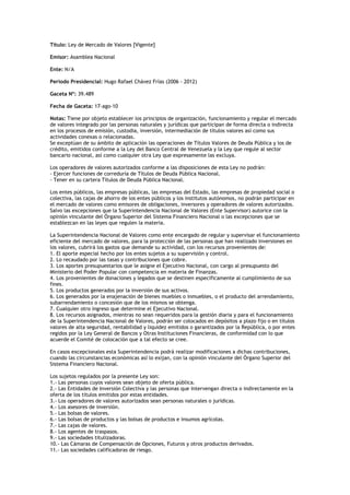 Título: Ley de Mercado de Valores [Vigente]

Emisor: Asamblea Nacional

Ente: N/A

Periodo Presidencial: Hugo Rafael Chávez Frías (2006 - 2012)

Gaceta Nº: 39.489

Fecha de Gaceta: 17-ago-10

Notas: Tiene por objeto establecer los principios de organización, funcionamiento y regular el mercado
de valores integrado por las personas naturales y jurídicas que participan de forma directa o indirecta
en los procesos de emisión, custodia, inversión, intermediación de títulos valores así como sus
actividades conexas o relacionadas.
Se exceptúan de su ámbito de aplicación las operaciones de Títulos Valores de Deuda Pública y los de
crédito, emitidos conforme a la Ley del Banco Central de Venezuela y la Ley que regule al sector
bancario nacional, así como cualquier otra Ley que expresamente las excluya.

Los operadores de valores autorizados conforme a las disposiciones de esta Ley no podrán:
- Ejercer funciones de correduría de Títulos de Deuda Pública Nacional.
- Tener en su cartera Títulos de Deuda Pública Nacional.

Los entes públicos, las empresas públicas, las empresas del Estado, las empresas de propiedad social o
colectiva, las cajas de ahorro de los entes públicos y los institutos autónomos, no podrán participar en
el mercado de valores como emisores de obligaciones, inversores y operadores de valores autorizados.
Salvo las excepciones que la Superintendencia Nacional de Valores (Ente Supervisor) autorice con la
opinión vinculante del Órgano Superior del Sistema Financiero Nacional o las excepciones que se
establezcan en las leyes que regulen la materia.

La Superintendencia Nacional de Valores como ente encargado de regular y supervisar el funcionamiento
eficiente del mercado de valores, para la protección de las personas que han realizado inversiones en
los valores, cubrirá los gastos que demande su actividad, con los recursos provenientes de:
1. El aporte especial hecho por los entes sujetos a su supervisión y control.
2. Lo recaudado por las tasas y contribuciones que cobre.
3. Los aportes presupuestarios que le asigne el Ejecutivo Nacional, con cargo al presupuesto del
Ministerio del Poder Popular con competencia en materia de Finanzas.
4. Los provenientes de donaciones y legados que se destinen específicamente al cumplimiento de sus
fines.
5. Los productos generados por la inversión de sus activos.
6. Los generados por la enajenación de bienes muebles o inmuebles, o el producto del arrendamiento,
subarrendamiento o concesión que de los mismos se obtenga.
7. Cualquier otro ingreso que determine el Ejecutivo Nacional.
8. Los recursos asignados, mientras no sean requeridos para la gestión diaria y para el funcionamiento
de la Superintendencia Nacional de Valores, podrán ser colocados en depósitos a plazo fijo o en títulos
valores de alta seguridad, rentabilidad y liquidez emitidos o garantizados por la República, o por entes
regidos por la Ley General de Bancos y Otras Instituciones Financieras, de conformidad con lo que
acuerde el Comité de colocación que a tal efecto se cree.

En casos excepcionales esta Superintendencia podrá realizar modificaciones a dichas contribuciones,
cuando las circunstancias económicas así lo exijan, con la opinión vinculante del Órgano Superior del
Sistema Financiero Nacional.

Los sujetos regulados por la presente Ley son:
1.- Las personas cuyos valores sean objeto de oferta pública.
2.- Las Entidades de Inversión Colectiva y las personas que intervengan directa o indirectamente en la
oferta de los títulos emitidos por estas entidades.
3.- Los operadores de valores autorizados sean personas naturales o jurídicas.
4.- Los asesores de inversión.
5.- Las bolsas de valores.
6.- Las bolsas de productos y las bolsas de productos e insumos agrícolas.
7.- Las cajas de valores.
8.- Los agentes de traspasos.
9.- Las sociedades titulizadoras.
10.- Las Cámaras de Compensación de Opciones, Futuros y otros productos derivados.
11.- Las sociedades calificadoras de riesgo.
 