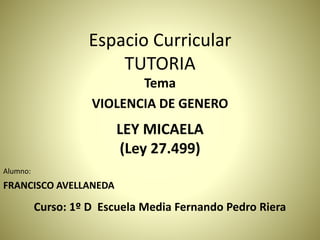 Espacio Curricular
TUTORIA
Tema
VIOLENCIA DE GENERO
LEY MICAELA
(Ley 27.499)
Alumno:
FRANCISCO AVELLANEDA
Curso: 1º D Escuela Media Fernando Pedro Riera
 