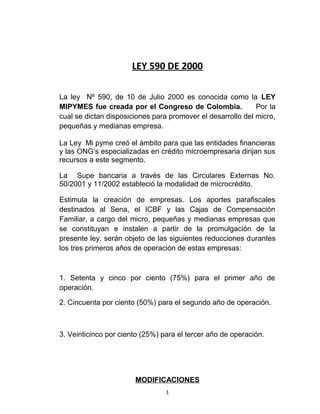 LEY 590 DE 2000
La ley Nº 590, de 10 de Julio 2000 es conocida como la LEY
MIPYMES fue creada por el Congreso de Colombia. Por la
cual se dictan disposiciones para promover el desarrollo del micro,
pequeñas y medianas empresa.
La Ley Mi pyme creó el ámbito para que las entidades financieras
y las ONG’s especializadas en crédito microempresaria dirijan sus
recursos a este segmento.
La Supe bancaria a través de las Circulares Externas No.
50/2001 y 11/2002 estableció la modalidad de microcrédito.
Estimula la creación de empresas. Los aportes parafiscales
destinados al Sena, el ICBF y las Cajas de Compensación
Familiar, a cargo del micro, pequeñas y medianas empresas que
se constituyan e instalen a partir de la promulgación de la
presente ley, serán objeto de las siguientes reducciones durantes
los tres primeros años de operación de estas empresas:
1. Setenta y cinco por ciento (75%) para el primer año de
operación.
2. Cincuenta por ciento (50%) para el segundo año de operación.
3. Veinticinco por ciento (25%) para el tercer año de operación.
MODIFICACIONES
1
 