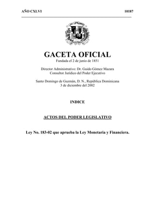 AÑO CXLVI                                                 10187
______________________________________________________________




             GACETA OFICIAL
                    Fundada el 2 de junio de 1851

           Director Administrativo: Dr. Guido Gómez Mazara
                 Consultor Jurídico del Poder Ejecutivo

        Santo Domingo de Guzmán, D. N., República Dominicana
                       3 de diciembre del 2002



                             INDICE


            ACTOS DEL PODER LEGISLATIVO


  Ley No. 183-02 que aprueba la Ley Monetaria y Financiera.
 
