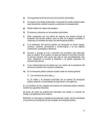 10
e) A la seguridad de la frecuencia en los horarios autorizados;
f) Al respeto a las tarifas autorizadas, incluyendo las tarifas preferenciales
para estudiantes, adultos mayores y personas con discapacidad;
g) Recibir boleto con seguro de pasajero;
h) El ascenso y descenso en las paradas autorizadas;
i) Estar amparados por una póliza de seguros que deberá otorgar el
prestador del servicio público, para el caso de cualquier accidente o
imprevisto al momento de hacer uso del transporte público;
j) A la prestación del servicio público de transporte en forma regular,
continua, uniforme, permanente e ininterrumpida y en las mejores
condiciones, comodidad y eficiencia;
k) Conocer y escoger la ruta o recorrido que considere más adecuado
para su destino. Si el usuario no opta por decidir el recorrido concreto,
el servicio siempre será aquel que siga la ruta previsiblemente más
corta, señalando al usuario la distancia y el tiempo estimados de
duración del servicio;
l) A ser indemnizado por los daños que con motivo de la prestación del
servicio se causen a los usuarios o peatones;
m) En el transporte público colectivo podrán viajar de manera gratuita:
1. Los menores de cinco años, y
2. El chofer y el personal autorizado por el sistema de transporte
público colectivo, en actividades de supervisión o de vigilancia;
V. Los choferes de las unidades del sistema de transporte público colectivo
tendrán los siguientes derechos:
a) Gozar de todas las prestaciones laborales que señale su contrato de
trabajo o la legislación de la materia;
b) Recibir un trato digno y respetuoso de patrones o jefes, de las autoridades
y de quienes se transportan en las unidades de transporte público;
 