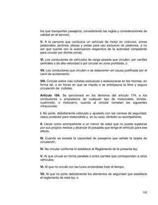 100
los que transporten pasajeros, considerando las reglas y consideraciones de
calidad en el servicio;
V. A la persona que conduzca un vehículo de motor en ciclovías, zonas
peatonales, jardines, plazas y pistas para uso exclusivo de peatones, a no
ser que cuente con la autorización respectiva de la autoridad competente
para circular por dichas zonas;
VI. Los conductores de vehículos de carga pesada que circulen, por carriles
centrales o de alta velocidad o por circular en zona prohibida, o
VII. Los conductores que circulen o se estacionen sin causa justificada por el
carril de acotamiento.
VIII. Circular sobre vías ciclistas exclusivas o estacionarse en las mismas, en
forma tal, o en horas en que se impida o se entorpezca la libre y segura
circulación de ciclistas.
Artículo 184. Se sancionará en los términos del artículo 174, a los
conductores o propietarios de cualquier tipo de motocicleta, trimoto,
cuatrimoto, o motocarro, cuando al circular cometan las siguientes
infracciones:
I. No porte, debidamente colocado y ajustado con las correas de seguridad,
casco protector para motociclista y, en su caso, también su acompañante;
II. Llevar como acompañante a un menor de edad que no pueda sujetarse
por sus propios medios y alcanzar el posapiés que tenga el vehículo para ese
efecto;
III. Cuando se exceda la capacidad de pasajeros que señale la tarjeta de
circulación;
IV. No circular conforme lo establece el Reglamento de la presente ley;
V. Al que circule en forma paralela o entre carriles que correspondan a otros
vehículos;
VI. Al que no circule con las luces encendidas todo el tiempo;
VII. Al que no porte debidamente los elementos de seguridad que establece
el reglamento de esta ley, o
 