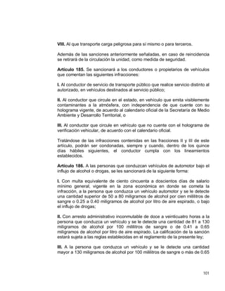 101
VIII. Al que transporte carga peligrosa para sí mismo o para terceros.
Además de las sanciones anteriormente señaladas, en caso de reincidencia
se retirará de la circulación la unidad, como medida de seguridad.
Artículo 185. Se sancionará a los conductores o propietarios de vehículos
que comentan las siguientes infracciones:
I. Al conductor de servicio de transporte público que realice servicio distinto al
autorizado, en vehículos destinados al servicio público;
II. Al conductor que circule en el estado, en vehículo que emita visiblemente
contaminantes a la atmósfera, con independencia de que cuente con su
holograma vigente, de acuerdo al calendario oficial de la Secretaría de Medio
Ambiente y Desarrollo Territorial, o
III. Al conductor que circule en vehículo que no cuente con el holograma de
verificación vehicular, de acuerdo con el calendario oficial.
Tratándose de las infracciones contenidas en las fracciones II y III de este
artículo, podrán ser condonadas, siempre y cuando, dentro de los quince
días hábiles siguientes, el conductor cumpla con los lineamientos
establecidos.
Artículo 186. A las personas que conduzcan vehículos de automotor bajo el
influjo de alcohol o drogas, se les sancionará de la siguiente forma:
I. Con multa equivalente de ciento cincuenta a doscientos días de salario
mínimo general, vigente en la zona económica en donde se cometa la
infracción, a la persona que conduzca un vehículo automotor y se le detecte
una cantidad superior de 50 a 80 miligramos de alcohol por cien mililitros de
sangre o 0.25 a 0.40 miligramos de alcohol por litro de aire espirado, o bajo
el influjo de drogas;
II. Con arresto administrativo inconmutable de doce a veinticuatro horas a la
persona que conduzca un vehículo y se le detecte una cantidad de 81 a 130
miligramos de alcohol por 100 mililitros de sangre o de 0.41 a 0.65
miligramos de alcohol por litro de aire espirado. La calificación de la sanción
estará sujeta a las reglas establecidas en el reglamento de la presente ley;
III. A la persona que conduzca un vehículo y se le detecte una cantidad
mayor a 130 miligramos de alcohol por 100 mililitros de sangre o más de 0.65
 