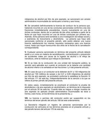 102
miligramos de alcohol por litro de aire espirado, se sancionará con arresto
administrativo inconmutable de veinticuatro a treinta y seis horas;
IV. Se cancelará definitivamente la licencia de conducir de la persona que,
habiendo incurrido en una de las conductas sancionadas conforme a las dos
fracciones inmediatamente precedentes, incurra nuevamente en una de
dichas conductas, dentro de un período de dos años contados a partir de la
fecha en que haya incurrido en una de dichas conductas por primera vez.
Además, dicha persona será sometida a una investigación de trabajo social y
a exámenes de toxicomanía y alcoholismo. La persona que haya sido
sancionada conforme al presente párrafo, sólo podrá obtener una nueva
licencia satisfaciendo los mismos requisitos necesarios para una licencia
nueva, hasta que hayan transcurrido dos años de la fecha de la cancelación
correspondiente;
V. Cualquier persona sancionada en términos del presente artículo deberá
asistir a un curso en materia de sensibilización, concientización y prevención
de accidentes viales por causa de la ingesta de alcohol o el influjo de
narcóticos, ante la instancia que indique la Secretaría;
VI. Si se trata de la conducción de una unidad del transporte público, la
sanción será aplicable aun cuando al conductor se le detecte una cantidad
de alcohol inferior a la señalada en las fracciones I y II del presente artículo;
VII. En caso de que a un conductor se le detecten de 81 a 130 miligramos de
alcohol por 100 mililitros de sangre o de 0.41 a 0.65 miligramos de alcohol
por litro de aire espirado, se procederá conforme lo establece la fracción VI
del artículo 171 de esta ley, independientemente de la sanción a la que se
refiere el primer párrafo del presente artículo.
En estos casos, inmediatamente se practicará al conductor la prueba de
alcoholemia o de aire espirado en alcoholímetro, en términos de lo dispuesto
por el artículo 20 de esta ley. Cuando éste se niegue a otorgar muestra de
aire espirado se aplicará arresto administrativo inconmutable de doce a
treinta y seis horas, en los términos de la presente ley, y
VIII. La licencia o permiso del conductor podrá ser suspendido en los
términos del tercer párrafo del artículo 188 de este ordenamiento.
La Secretaría integrará un registro de personas sancionadas por la
conducción de vehículos en los términos previstos en el presente artículo y
del párrafo tercero del artículo 170 de esta ley.
 