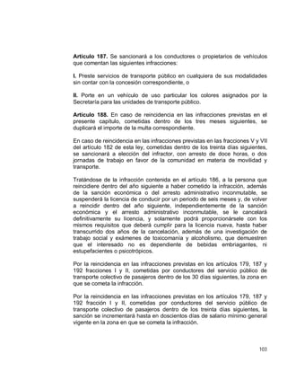 103
Artículo 187. Se sancionará a los conductores o propietarios de vehículos
que comentan las siguientes infracciones:
I. Preste servicios de transporte público en cualquiera de sus modalidades
sin contar con la concesión correspondiente, o
II. Porte en un vehículo de uso particular los colores asignados por la
Secretaría para las unidades de transporte público.
Artículo 188. En caso de reincidencia en las infracciones previstas en el
presente capítulo, cometidas dentro de los tres meses siguientes, se
duplicará el importe de la multa correspondiente.
En caso de reincidencia en las infracciones previstas en las fracciones V y VII
del artículo 182 de esta ley, cometidas dentro de los treinta días siguientes,
se sancionará a elección del infractor, con arresto de doce horas, o dos
jornadas de trabajo en favor de la comunidad en materia de movilidad y
transporte.
Tratándose de la infracción contenida en el artículo 186, a la persona que
reincidiere dentro del año siguiente a haber cometido la infracción, además
de la sanción económica o del arresto administrativo inconmutable, se
suspenderá la licencia de conducir por un periodo de seis meses y, de volver
a reincidir dentro del año siguiente, independientemente de la sanción
económica y el arresto administrativo inconmutable, se le cancelará
definitivamente su licencia, y solamente podrá proporcionársele con los
mismos requisitos que deberá cumplir para la licencia nueva, hasta haber
transcurrido dos años de la cancelación, además de una investigación de
trabajo social y exámenes de toxicomanía y alcoholismo, que demuestren
que el interesado no es dependiente de bebidas embriagantes, ni
estupefacientes o psicotrópicos.
Por la reincidencia en las infracciones previstas en los artículos 179, 187 y
192 fracciones I y II, cometidas por conductores del servicio público de
transporte colectivo de pasajeros dentro de los 30 días siguientes, la zona en
que se cometa la infracción.
Por la reincidencia en las infracciones previstas en los artículos 179, 187 y
192 fracción I y II, cometidas por conductores del servicio público de
transporte colectivo de pasajeros dentro de los treinta días siguientes, la
sanción se incrementará hasta en doscientos días de salario mínimo general
vigente en la zona en que se cometa la infracción.
 