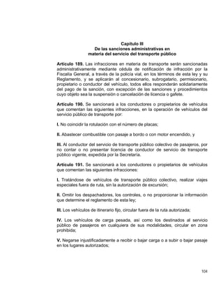 104
Capítulo III
De las sanciones administrativas en
materia del servicio del transporte público
Artículo 189. Las infracciones en materia de transporte serán sancionadas
administrativamente mediante cédula de notificación de infracción por la
Fiscalía General, a través de la policía vial, en los términos de esta ley y su
Reglamento, y se aplicarán al concesionario, subrogatario, permisionario,
propietario o conductor del vehículo, todos ellos responderán solidariamente
del pago de la sanción, con excepción de las sanciones y procedimientos
cuyo objeto sea la suspensión o cancelación de licencia o gafete.
Artículo 190. Se sancionará a los conductores o propietarios de vehículos
que comentan las siguientes infracciones, en la operación de vehículos del
servicio público de transporte por:
I. No coincidir la rotulación con el número de placas;
II. Abastecer combustible con pasaje a bordo o con motor encendido, y
III. Al conductor del servicio de transporte público colectivo de pasajeros, por
no contar o no presentar licencia de conductor de servicio de transporte
público vigente, expedida por la Secretaría.
Artículo 191. Se sancionará a los conductores o propietarios de vehículos
que comentan las siguientes infracciones:
I. Tratándose de vehículos de transporte público colectivo, realizar viajes
especiales fuera de ruta, sin la autorización de excursión;
II. Omitir los despachadores, los controles, o no proporcionar la información
que determine el reglamento de esta ley;
III. Los vehículos de itinerario fijo, circular fuera de la ruta autorizada;
IV. Los vehículos de carga pesada, así como los destinados al servicio
público de pasajeros en cualquiera de sus modalidades, circular en zona
prohibida;
V. Negarse injustificadamente a recibir o bajar carga o a subir o bajar pasaje
en los lugares autorizados;
 