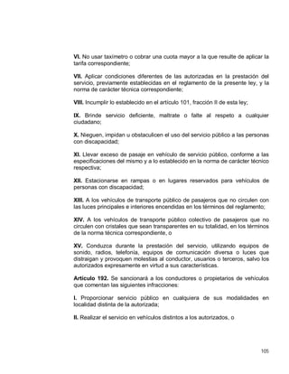 105
VI. No usar taxímetro o cobrar una cuota mayor a la que resulte de aplicar la
tarifa correspondiente;
VII. Aplicar condiciones diferentes de las autorizadas en la prestación del
servicio, previamente establecidas en el reglamento de la presente ley, y la
norma de carácter técnica correspondiente;
VIII. Incumplir lo establecido en el artículo 101, fracción II de esta ley;
IX. Brinde servicio deficiente, maltrate o falte al respeto a cualquier
ciudadano;
X. Nieguen, impidan u obstaculicen el uso del servicio público a las personas
con discapacidad;
XI. Llevar exceso de pasaje en vehículo de servicio público, conforme a las
especificaciones del mismo y a lo establecido en la norma de carácter técnico
respectiva;
XII. Estacionarse en rampas o en lugares reservados para vehículos de
personas con discapacidad;
XIII. A los vehículos de transporte público de pasajeros que no circulen con
las luces principales e interiores encendidas en los términos del reglamento;
XIV. A los vehículos de transporte público colectivo de pasajeros que no
circulen con cristales que sean transparentes en su totalidad, en los términos
de la norma técnica correspondiente, o
XV. Conduzca durante la prestación del servicio, utilizando equipos de
sonido, radios, telefonía, equipos de comunicación diversa o luces que
distraigan y provoquen molestias al conductor, usuarios o terceros, salvo los
autorizados expresamente en virtud a sus características.
Artículo 192. Se sancionará a los conductores o propietarios de vehículos
que comentan las siguientes infracciones:
I. Proporcionar servicio público en cualquiera de sus modalidades en
localidad distinta de la autorizada;
II. Realizar el servicio en vehículos distintos a los autorizados, o
 