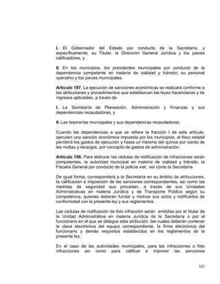 107
I. El Gobernador del Estado por conducto de la Secretaría, y
específicamente, su Titular, la Dirección General Jurídica y los jueces
calificadores, y
II. En los municipios, los presidentes municipales por conducto de la
dependencia competente en materia de vialidad y tránsito; su personal
operativo y los jueces municipales.
Artículo 197. La ejecución de sanciones económicas se realizará conforme a
las atribuciones y procedimientos que establezcan las leyes hacendarias y de
ingresos aplicables, a través de:
I. La Secretaría de Planeación, Administración y Finanzas y sus
dependencias recaudadoras, y
II. Las tesorerías municipales y sus dependencias recaudadoras.
Cuando las dependencias a que se refiere la fracción I de este artículo,
ejecuten una sanción económica impuesta por los municipios, el fisco estatal
percibirá los gastos de ejecución y hasta un máximo del quince por ciento de
las multas y recargos, por concepto de gastos de administración.
Artículo 198. Para elaborar las cédulas de notificación de infracciones serán
competentes, la autoridad municipal en materia de vialidad y tránsito; la
Fiscalía General por conducto de la policía vial; así como la Secretaría.
De igual forma, corresponderá a la Secretaría en su ámbito de atribuciones,
la calificación e imposición de las sanciones correspondientes, así como las
medidas de seguridad que procedan, a través de sus Unidades
Administrativas en materia Jurídica y de Transporte Público según su
competencia, quienes deberán fundar y motivar sus actos y notificarlos de
conformidad con la presente ley y sus reglamentos.
Las cedulas de notificación de foto infracción serán emitidas por el titular de
la Unidad Administrativa en materia Jurídica de la Secretaría o por el
funcionario en el que se delegue esta atribución, las cuales deberán contener
la clave electrónica del equipo correspondiente, la firma electrónica del
funcionario y demás requisitos establecidos en los reglamentos de la
presente ley.
En el caso de las autoridades municipales, para las infracciones o foto
infracciones así como para calificar e imponer las sanciones
 