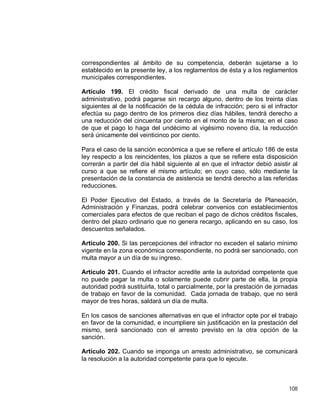 108
correspondientes al ámbito de su competencia, deberán sujetarse a lo
establecido en la presente ley, a los reglamentos de ésta y a los reglamentos
municipales correspondientes.
Artículo 199. El crédito fiscal derivado de una multa de carácter
administrativo, podrá pagarse sin recargo alguno, dentro de los treinta días
siguientes al de la notificación de la cédula de infracción; pero si el infractor
efectúa su pago dentro de los primeros diez días hábiles, tendrá derecho a
una reducción del cincuenta por ciento en el monto de la misma; en el caso
de que el pago lo haga del undécimo al vigésimo noveno día, la reducción
será únicamente del veinticinco por ciento.
Para el caso de la sanción económica a que se refiere el artículo 186 de esta
ley respecto a los reincidentes, los plazos a que se refiere esta disposición
correrán a partir del día hábil siguiente al en que el infractor debió asistir al
curso a que se refiere el mismo artículo; en cuyo caso, sólo mediante la
presentación de la constancia de asistencia se tendrá derecho a las referidas
reducciones.
El Poder Ejecutivo del Estado, a través de la Secretaría de Planeación,
Administración y Finanzas, podrá celebrar convenios con establecimientos
comerciales para efectos de que reciban el pago de dichos créditos fiscales,
dentro del plazo ordinario que no genera recargo, aplicando en su caso, los
descuentos señalados.
Artículo 200. Si las percepciones del infractor no exceden el salario mínimo
vigente en la zona económica correspondiente, no podrá ser sancionado, con
multa mayor a un día de su ingreso.
Artículo 201. Cuando el infractor acredite ante la autoridad competente que
no puede pagar la multa o solamente puede cubrir parte de ella, la propia
autoridad podrá sustituirla, total o parcialmente, por la prestación de jornadas
de trabajo en favor de la comunidad. Cada jornada de trabajo, que no será
mayor de tres horas, saldará un día de multa.
En los casos de sanciones alternativas en que el infractor opte por el trabajo
en favor de la comunidad, e incumpliere sin justificación en la prestación del
mismo, será sancionado con el arresto previsto en la otra opción de la
sanción.
Artículo 202. Cuando se imponga un arresto administrativo, se comunicará
la resolución a la autoridad competente para que lo ejecute.
 