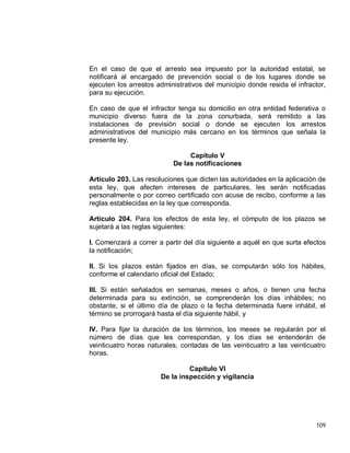 109
En el caso de que el arresto sea impuesto por la autoridad estatal, se
notificará al encargado de prevención social o de los lugares donde se
ejecuten los arrestos administrativos del municipio donde resida el infractor,
para su ejecución.
En caso de que el infractor tenga su domicilio en otra entidad federativa o
municipio diverso fuera de la zona conurbada, será remitido a las
instalaciones de previsión social o donde se ejecuten los arrestos
administrativos del municipio más cercano en los términos que señala la
presente ley.
Capítulo V
De las notificaciones
Artículo 203. Las resoluciones que dicten las autoridades en la aplicación de
esta ley, que afecten intereses de particulares, les serán notificadas
personalmente o por correo certificado con acuse de recibo, conforme a las
reglas establecidas en la ley que corresponda.
Artículo 204. Para los efectos de esta ley, el cómputo de los plazos se
sujetará a las reglas siguientes:
I. Comenzará a correr a partir del día siguiente a aquél en que surta efectos
la notificación;
II. Si los plazos están fijados en días, se computarán sólo los hábiles,
conforme el calendario oficial del Estado;
III. Si están señalados en semanas, meses o años, o tienen una fecha
determinada para su extinción, se comprenderán los días inhábiles; no
obstante, si el último día de plazo o la fecha determinada fuere inhábil, el
término se prorrogará hasta el día siguiente hábil, y
IV. Para fijar la duración de los términos, los meses se regularán por el
número de días que les correspondan, y los días se entenderán de
veinticuatro horas naturales, contadas de las veinticuatro a las veinticuatro
horas.
Capítulo VI
De la inspección y vigilancia
 