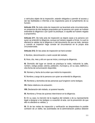 111
o vehículos objeto de la inspección, estarán obligados a permitir el acceso y
dar las facilidades e informes a los inspectores para el cumplimiento de su
función.
Artículo 210. De toda visita de inspección se levantará acta circunstanciada,
en presencia de dos testigos propuestos por la persona con quien se hubiere
entendido la diligencia o por quien la practique, si aquélla se hubiere negado
a proponerlos.
Artículo 211. De toda acta de inspección se dejará copia a la persona con
quien se entendió la diligencia, aunque se hubiere negado a firmar, lo cual no
afectará la validez de la diligencia ni del documento de que se trate, siempre
y cuando el inspector haga constar tal circunstancia en la propia acta
circunstanciada.
Artículo 212. En las actas de inspección se hará constar:
I. Nombre, denominación o razón social del visitado;
II. Hora, día, mes y año en que se inicie y concluya la diligencia;
III. Domicilio del lugar en donde se practique la visita, indicando la calle,
número, código postal, colonia, población, municipio y, en su caso, teléfono u
otra forma de comunicación disponible;
IV. Número y fecha de la orden que motivó la inspección;
V. Nombre y cargo de la persona con quien se entendió la diligencia;
VI. Nombres y domicilios de las personas que fungieron como testigos;
VII. Datos relativos a la actuación;
VIII. Declaración del visitado, si quisiere hacerla;
IX. Nombres y firmas de quienes intervinieron en la diligencia;
X. En su caso, la mención de la negativa del visitado o de su representante
legal a designar a los testigos o a suscribir el acta, con la prevención de que
ello no afectará su validez, y
XI. Si de las visitas de inspección y verificación se desprendiera la posible
comisión de un delito, las autoridades de la administración pública deberán
 