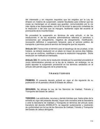 114
del interesado y sin mayores requisitos que los exigidos por la Ley de
Amparo en materia de suspensión, estarán facultadas para ordenar que las
cosas se mantengan en el estado que guardan, comunicándolo por la vía
más rápida a las responsables, con el fin de evitar la ejecución inmediata de
la resolución o del acto que se impugna, facilitando copia del acuerdo al
promovente de la inconformidad.
No procederá la suspensión en términos de este artículo, ni de las
resoluciones ni de los acuerdos administrativos referidos a permisos o
concesiones por otorgamiento, negativa de otorgamiento, modificación,
revocación definitiva o suspensión temporal, para el servicio público de
transporte o permisos para el servicio de transporte que los requiera.
Artículo 221.Transcurrido el término para el desahogo de las pruebas, si las
hubiere, se dictará resolución en un plazo no mayor de quince días hábiles,
en la que se confirme, modifique o revoque la resolución impugnada. Dicha
resolución se notificará al interesado.
Artículo 222. En contra de la resolución dictada por la autoridad procederá el
Juicio Administrativo previsto en la ley de la materia, sin embargo, no se
podrá decretar la suspensión provisional en los términos señalados en el
artículo 220 párrafo segundo de la presente ley.
T R A N S I T O R I O S
PRIMERO. El presente decreto entrará en vigor al día siguiente de su
publicación en el periódico oficial El Estado de Jalisco.
SEGUNDO. Se abroga la Ley de los Servicios de Vialidad, Tránsito y
Transporte del Estado de Jalisco.
TERCERO. Las solicitudes, recursos y demás trámites que, hasta antes de la
entrada en vigor del presente decreto, hayan sido iniciados ante la Secretaría
o ante la Secretaría de Vialidad y Transporte en términos del artículo sexto
transitorio del decreto 24395/LX/13, se seguirán sustanciando y resolverán
de conformidad con la Ley de los Servicios de Vialidad, Tránsito y Transporte
del Estado de Jalisco abrogada.
 