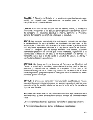 115
CUARTO. El Ejecutivo del Estado, en el término de noventa días naturales,
emitirá las disposiciones reglamentarias necesarias para el debido
cumplimiento del presente decreto.
QUINTO. Con base en los estudios que el Instituto realice, la Secretaría
procederá a reorganizar la red de rutas para la prestación del servicio público
de transporte de pasajeros colectivo y masivo, conforme al Programa
General de Trasporte que al efecto establezca el Ejecutivo.
SEXTO. Las personas que actualmente cuentan con concesiones, permisos
o subrogaciones del servicio público de transporte en cualquiera de las
modalidades, conservarán sus derechos que se encuentren vigentes y hayan
sido adquiridos legalmente conforme a la Ley de los Servicios de Vialidad,
Tránsito y Transporte que se abroga mediante este decreto, pudiendo
permanecer prestando el servicio que tienen autorizado, sujetándose a la
normatividad establecida en ésta, a la reestructuración del servicio de
transporte público que al efecto expida el Ejecutivo del Estado, a esta ley y
sus Reglamentos correspondientes.
SÉPTIMO. Se delega en forma temporal al Secretario de Movilidad del
Estado, la autorización, sanción y resolución de trámites con los diversos
permisos y concesiones de servicio de transporte público, con el fin
primordial de regularizar la cobertura y distribución del servicio de acuerdo
con el reglamento que para este efecto se expida, hasta la culminación de los
procesos que los resuelvan.
OCTAVO. El proceso de transición y restructuración establecido, en ningún
caso podrá generar más derechos que los que correspondan a quienes sean
concesionarios del servicio público de transporte en la fecha de entrada en
vigor de este decreto.
NOVENO. Para efectos de las disposiciones transitorias aquí contenidas será
aplicable sólo a quienes en la fecha de entrada en vigor del presente decreto
sean:
I. Concesionarios del servicio público de transporte de pasajeros colectivo;
II. Permisionarios del servicio de taxi en todas sus modalidades;
 