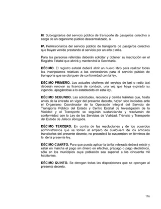 116
III. Subrogatarios del servicio público de transporte de pasajeros colectivo a
cargo de un organismo público descentralizado, o
IV. Permisionarios del servicio público de transporte de pasajeros colectivo
que hayan venido prestando el servicio por un año o más.
Para las personas referidas deberán solicitar y obtener su inscripción en el
Registro Estatal que abrirá y mantendrá la Secretaría.
DÉCIMO. El registro estatal deberá abrir un nuevo libro para realizar todas
las inscripciones relativas a las concesiones para el servicio público de
transporte que se otorguen de conformidad con la ley.
DÉCIMO PRIMERO. Los actuales choferes del servicio de taxi o radio taxi
deberán renovar su licencia de conducir, una vez que haya expirado su
vigencia, apegándose a lo establecido en esta ley.
DÉCIMO SEGUNDO. Las solicitudes, recursos y demás trámites que, hasta
antes de la entrada en vigor del presente decreto, hayan sido iniciados ante
el Organismo Coordinador de la Operación Integral del Servicio de
Transporte Público del Estado y Centro Estatal de Investigación de la
Vialidad y el Transporte se seguirán sustanciando y resolverán de
conformidad con la Ley de los Servicios de Vialidad, Tránsito y Transporte
del Estado de Jalisco abrogada.
DÉCIMO TERCERO. En contra de las resoluciones y de los acuerdos
administrativos que se tomen al amparo de cualquiera de los artículos
transitorios del presente decreto, no procederá la suspensión en términos de
la de la presente ley.
DÉCIMO CUARTO. Para que pueda aplicar la tarifa indexada deberá existir y
estar en marcha el pago sin dinero en efectivo, prepago o pago electrónico,
sólo en los municipios cuya población sea superior a los cincuenta mil
habitantes.
DÉCIMO QUINTO. Se derogan todas las disposiciones que se opongan al
presente decreto.
 
