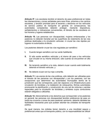 13
Artículo 9º. Los escolares tendrán el derecho de paso preferencial en todas
las intersecciones y zonas señaladas para esos fines, próximos a los centros
escolares, y tendrán prioridad para el ascenso y descenso en los vehículos
de servicio público de transporte en general; en consecuencia, las
autoridades competentes deberán proteger, mediante dispositivos,
señalamientos e indicaciones convenientes, el tránsito de los escolares en
los horarios y lugares establecidos.
Artículo 10. Las personas con discapacidad, mujeres embarazadas y los
peatones no deberán transitar por las superficies de rodamiento de las vías
públicas destinadas a la circulación vehicular, ni cruzar las vías rápidas por
lugares no autorizados al efecto.
Los peatones deberán cruzar las vías reguladas por semáforo:
I. Cuando tengan semáforo con luz verde habilitante;
II. Si sólo existe semáforo vehicular y el mismo dé paso a los vehículos
que circulan en su misma dirección, sólo cuando se encuentren en alto
total;
III. No teniendo semáforo a la vista, deberá cruzar cuando esté totalmente
detenido el tránsito vehicular, y
IV. No deberá cruzar con luz roja o amarilla.
Artículo 11. Las aceras de las vías públicas, sólo deberán ser utilizadas para
el tránsito de las personas con discapacidad y por los peatones, con las
excepciones que determinen las autoridades municipales dentro de la
jurisdicción que les corresponda, para dar espacios a la infraestructura para
circulación de bicicletas y la instalación de ciclopuertos. Dichas autoridades
promoverán la planificación y construcción de una red de ciclovías o sendas
especiales para la circulación de bicicletas y similares cuyos conductores
estarán obligados a utilizarlas.
Artículo 12. Adicionalmente a los derechos que corresponden a los peatones
en general, las personas con discapacidad tendrán preferencia de paso en
todos los cruceros o zonas de paso peatonal; asimismo, deberán dárseles las
facilidades necesarias para que puedan abordar las unidades de transporte
público.
De igual manera, los ciclistas tienen derecho a una movilidad segura y
preferencial antes que el transporte público, con la responsabilidad de utilizar
 
