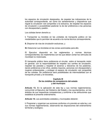 14
los espacios de circulación designados, de respetar las indicaciones de la
autoridad correspondiente, así como los señalamientos y dispositivos que
regule la circulación vial compartida o la exclusiva, de respetar los espacios
de circulación o accesibilidad peatonal, la de dar preferencia a las personas
con discapacidad y peatón.
Los ciclistas tienen derecho a:
I. Transportar su bicicleta en las unidades de transporte público en las
modalidades que lo permitan de acuerdo a la norma técnica correspondiente;
II. Disponer de vías de circulación exclusivas, y
III. Estacionar sus bicicletas en las zonas autorizadas para ello.
El Ejecutivo dispondrá en los reglamentos y normas técnicas
correspondientes, los implementos con los que deban contar los vehículos de
movilidad no motorizada.
El transporte público tiene preferencia al circular, sobre el transporte motor
en general, con la responsabilidad de respetar sus carriles de circulación,
respetar las paradas y respetar el ascenso y descenso de los peatones,
dando preferencia a los niños, adultos mayores, personas con discapacidad y
mujeres embarazadas, y proteger el espacio de circulación vial compartida
de los ciclistas. De preferencia dará posibilidades de intermodalidad con el
transporte privado y en bicicletas.
Capítulo III
De los ámbitos de competencia del estado
y del municipio
Artículo 13. En la aplicación de esta ley y sus normas reglamentarias,
concurrirán el Ejecutivo del Gobierno del Estado y los ayuntamientos, en los
ámbitos de sus respectivas competencias y conforme a las atribuciones que
establece el presente ordenamiento.
Artículo 14. Las autoridades estatales y municipales deberán:
I. Programar y organizar sus acciones conforme a lo previsto en esta ley y en
sus normas reglamentarias, observando las disposiciones del ordenamiento
territorial y ecológico;
 