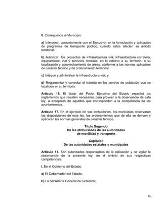 16
II. Corresponde al Municipio:
a) Intervenir, conjuntamente con el Ejecutivo, en la formulación y aplicación
de programas de transporte público, cuando éstos afecten su ámbito
territorial;
b) Autorizar los proyectos de infraestructura vial, infraestructura carretera,
equipamiento vial y servicios conexos, en lo relativo a su territorio, a su
localización y aprovechamiento de áreas, conforme a las normas aplicables
de carácter técnico y de ordenamiento territorial;
c) Integrar y administrar la infraestructura vial, y
d) Reglamentar y controlar el tránsito en los centros de población que se
localicen en su territorio.
Artículo 16. El titular del Poder Ejecutivo del Estado expedirá los
reglamentos que resulten necesarios para proveer a la observancia de esta
ley, a excepción de aquéllos que correspondan a la competencia de los
ayuntamientos.
Artículo 17. En el ejercicio de sus atribuciones, los municipios observarán
las disposiciones de esta ley, los ordenamientos que de ella se deriven y
aplicarán las normas generales de carácter técnico.
Título Segundo
De las atribuciones de las autoridades
de movilidad y transporte
Capítulo I
De las autoridades estatales y municipales
Artículo 18. Son autoridades responsables de la aplicación y de vigilar la
observancia de la presente ley, en el ámbito de sus respectivas
competencias:
I. En el Gobierno del Estado:
a) El Gobernador del Estado;
b) La Secretaría General de Gobierno;
 