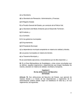 17
c) La Secretaría;
d) La Secretaría de Planeación, Administración y Finanzas;
e) El Registro Estatal;
f) La Fiscalía General del Estado, por conducto de la Policía Vial;
g) La Secretaría del Medio Ambiente para el Desarrollo Territorial ;
h) El Instituto, y
i) La Comisión.
II. En los gobiernos municipales:
a) El Ayuntamiento;
b) El Presidente Municipal;
c) La dependencia municipal competente en materia de vialidad y tránsito;
d) Los jueces municipales en materia de tránsito;
e) La Tesorería Municipal, y
f) Las autoridades ejecutoras y recaudadoras que de ellos dependan, y
III. En el Área Metropolitana de Guadalajara u otras zonas conurbadas que
se definan, aquellos organismos y dependencias que tengan facultades de
mando y decisión en materia de vialidad, movilidad y transporte.
Capítulo II
De las atribuciones del Ejecutivo
del Estado
Artículo 19. Son atribuciones del Ejecutivo del Estado, que ejercerá de
manera directa o a través de las dependencias y organismos de la
administración pública estatal, según se establezca en esta ley y en sus
reglamentos, las siguientes:
 