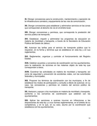 19
XI. Otorgar concesiones para la construcción, mantenimiento y operación de
la infraestructura carretera y equipamiento de las vías de comunicación;
XII. Otorgar concesiones para establecer y administrar servicios en las zonas
que correspondan al derecho de vía en el ámbito local;
XIII. Otorgar concesiones y permisos, que corresponda la prestación del
servicio público de transporte;
XIV. Establecer, impartir y administrar los programas de educación en
materia de movilidad y transporte, a través de la Secretaría de Educación
Pública del Estado de Jalisco;
XV. Autorizar las tarifas para el servicio de transporte público que lo
requieran, en la forma y términos que se establezca en esta ley y en sus
reglamentos;
XVI. Reglamentar, organizar y controlar el funcionamiento del Registro
Estatal;
XVII. Celebrar acuerdos y convenios de coordinación con los ayuntamientos,
para la realización de acciones en las materias objeto de esta ley que
correspondan a éstos;
XVIII. Coordinar las actividades en materia de movilidad y transporte; así
como de seguridad y prevención de accidentes viales, con las autoridades
federales y municipales;
XIX. Proponer los términos de coordinación con los municipios, a fin de
establecer los modos de participación y consulta a efecto de autorizar, en su
caso, las concesiones y permisos en materia del servicio público de
transporte;
XX. Asesorar y apoyar a los municipios en materia de movilidad y transporte,
conforme a los convenios de coordinación que celebren con los
ayuntamientos;
XXI. Aplicar las sanciones a quienes incurran en infracciones a las
disposiciones de esta ley y a sus normas reglamentarias, en el ámbito de su
competencia, y en la que, en su caso, asuma por la coordinación que
establezca con los ayuntamientos;
 