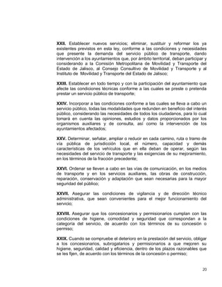 20
XXII. Establecer nuevos servicios; eliminar, sustituir y reformar los ya
existentes previstos en esta ley, conforme a las condiciones y necesidades
que presente la demanda del servicio público de transporte, dando
intervención a los ayuntamientos que, por ámbito territorial, deban participar y
considerando a la Comisión Metropolitana de Movilidad y Transporte del
Estado de Jalisco, al Consejo Consultivo de Movilidad y Transporte y al
Instituto de Movilidad y Transporte del Estado de Jalisco;
XXIII. Establecer en todo tiempo y con la participación del ayuntamiento que
afecte las condiciones técnicas conforme a las cuales se preste o pretenda
prestar un servicio público de transporte;
XXIV. Incorporar a las condiciones conforme a las cuales se lleva a cabo un
servicio público, todas las modalidades que redunden en beneficio del interés
público, considerando las necesidades de todos los ciudadanos, para lo cual
tomará en cuenta las opiniones, estudios y datos proporcionados por los
organismos auxiliares y de consulta, así como la intervención de los
ayuntamientos afectados;
XXV. Determinar, señalar, ampliar o reducir en cada camino, ruta o tramo de
vía pública de jurisdicción local, el número, capacidad y demás
características de los vehículos que en ella deban de operar, según las
necesidades del servicio de transporte y las exigencias de su mejoramiento,
en los términos de la fracción precedente;
XXVI. Ordenar se lleven a cabo en las vías de comunicación, en los medios
de transporte y en los servicios auxiliares, las obras de construcción,
reparación, conservación y adaptación que sean necesarias para la mayor
seguridad del público;
XXVII. Asegurar las condiciones de vigilancia y de dirección técnico
administrativa, que sean convenientes para el mejor funcionamiento del
servicio;
XXVIII. Asegurar que los concesionarios y permisionarios cumplan con las
condiciones de higiene, comodidad y seguridad que correspondan a la
categoría del servicio, de acuerdo con los términos de su concesión o
permiso;
XXIX. Cuando se compruebe el deterioro en la prestación del servicio, obligar
a los concesionarios, subrogatarios y permisionarios a que mejoren su
higiene, seguridad, calidad y eficiencia, dentro de los plazos razonables que
se les fijen, de acuerdo con los términos de la concesión o permiso;
 
