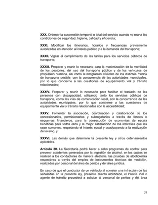 21
XXX. Ordenar la suspensión temporal o total del servicio cuando no reúna las
condiciones de seguridad, higiene, calidad y eficiencia;
XXXI. Modificar los itinerarios, horarios y frecuencias previamente
autorizadas en atención al interés público y a la demanda del transporte;
XXXII. Vigilar el cumplimiento de las tarifas para los servicios públicos de
transporte;
XXXIII. Preparar y reunir lo necesario para la maximización de la movilidad
de los peatones, del uso del transporte público y de los vehículos de
propulsión humana, así como la integración eficiente de los distintos modos
de transporte posible, con la concurrencia de las autoridades municipales,
por lo que concierne a las cuestiones de equipamiento vial y tránsito
relacionadas;
XXXIV. Preparar y reunir lo necesario para facilitar el traslado de las
personas con discapacidad, utilizando tanto los servicios públicos de
transporte, como las vías de comunicación local, con la concurrencia de las
autoridades municipales, por lo que concierne a las cuestiones de
equipamiento vial y tránsito relacionadas con la accesibilidad;
XXXV. Fomentar la asociación, coordinación y colaboración de los
concesionarios, permisionarios y subrogatarios a través de fondos o
esquemas financieros, para la consecución de economías de escala
benéficas para todos ellos y la mejor satisfacción de los intereses que les
sean comunes, respetando el interés social y coadyuvando a la realización
del mismo, y
XXXVI. Las demás que determine la presente ley y otros ordenamientos
aplicables.
Artículo 20. La Secretaría podrá llevar a cabo programas de control para
prevenir accidentes generados por la ingestión de alcohol, en los cuales se
realicen a los conductores de manera aleatoria, las pruebas de alcoholemia
respectivas a través del empleo de instrumentos técnicos de medición,
realizados por personal del área de peritos y del área jurídica.
En caso de que el conductor de un vehículo al cometer una infracción de las
señaladas en la presente ley, presente aliento alcohólico, el Policía Vial o
agente de tránsito procederá a solicitar al personal de peritos y del área
 