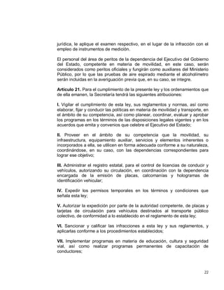 22
jurídica, le aplique el examen respectivo, en el lugar de la infracción con el
empleo de instrumentos de medición.
El personal del área de peritos de la dependencia del Ejecutivo del Gobierno
del Estado, competente en materia de movilidad, en este caso, serán
considerados como peritos oficiales y fungirán como auxiliares del Ministerio
Público, por lo que las pruebas de aire espirado mediante el alcoholímetro
serán incluidas en la averiguación previa que, en su caso, se integre.
Artículo 21. Para el cumplimiento de la presente ley y los ordenamientos que
de ella emanen, la Secretaría tendrá las siguientes atribuciones:
I. Vigilar el cumplimiento de esta ley, sus reglamentos y normas, así como
elaborar, fijar y conducir las políticas en materia de movilidad y transporte, en
el ámbito de su competencia, así como planear, coordinar, evaluar y aprobar
los programas en los términos de las disposiciones legales vigentes y en los
acuerdos que emita y convenios que celebre el Ejecutivo del Estado;
II. Proveer en el ámbito de su competencia que la movilidad, su
infraestructura, equipamiento auxiliar, servicios y elementos inherentes o
incorporados a ella, se utilicen en forma adecuada conforme a su naturaleza,
coordinándose, en su caso, con las dependencias correspondientes para
lograr ese objetivo;
III. Administrar el registro estatal, para el control de licencias de conducir y
vehículos, autorizando su circulación, en coordinación con la dependencia
encargada de la emisión de placas, calcomanías y hologramas de
identificación vehicular;
IV. Expedir los permisos temporales en los términos y condiciones que
señala esta ley;
V. Autorizar la expedición por parte de la autoridad competente, de placas y
tarjetas de circulación para vehículos destinados al transporte público
colectivo, de conformidad a lo establecido en el reglamento de esta ley;
VI. Sancionar y calificar las infracciones a esta ley y sus reglamentos, y
aplicarlas conforme a los procedimientos establecidos;
VII. Implementar programas en materia de educación, cultura y seguridad
vial, así como realizar programas permanentes de capacitación de
conductores;
 
