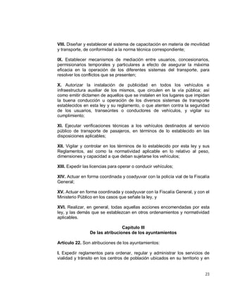 23
VIII. Diseñar y establecer el sistema de capacitación en materia de movilidad
y transporte, de conformidad a la norma técnica correspondiente;
IX. Establecer mecanismos de mediación entre usuarios, concesionarios,
permisionarios temporales y particulares a efecto de asegurar la máxima
eficacia en la operación de los diferentes sistemas del transporte, para
resolver los conflictos que se presenten;
X. Autorizar la instalación de publicidad en todos los vehículos e
infraestructura auxiliar de los mismos, que circulen en la vía pública; así
como emitir dictamen de aquellos que se instalen en los lugares que impidan
la buena conducción u operación de los diversos sistemas de transporte
establecidos en esta ley y su reglamento, o que atenten contra la seguridad
de los usuarios, transeúntes o conductores de vehículos, y vigilar su
cumplimiento;
XI. Ejecutar verificaciones técnicas a los vehículos destinados al servicio
público de transporte de pasajeros, en términos de lo establecido en las
disposiciones aplicables;
XII. Vigilar y controlar en los términos de lo establecido por esta ley y sus
Reglamentos, así como la normatividad aplicable en lo relativo al peso,
dimensiones y capacidad a que deban sujetarse los vehículos;
XIII. Expedir las licencias para operar o conducir vehículos;
XIV. Actuar en forma coordinada y coadyuvar con la policía vial de la Fiscalía
General;
XV. Actuar en forma coordinada y coadyuvar con la Fiscalía General, y con el
Ministerio Público en los casos que señale la ley, y
XVI. Realizar, en general, todas aquellas acciones encomendadas por esta
ley, y las demás que se establezcan en otros ordenamientos y normatividad
aplicables.
Capítulo III
De las atribuciones de los ayuntamientos
Artículo 22. Son atribuciones de los ayuntamientos:
I. Expedir reglamentos para ordenar, regular y administrar los servicios de
vialidad y tránsito en los centros de población ubicados en su territorio y en
 