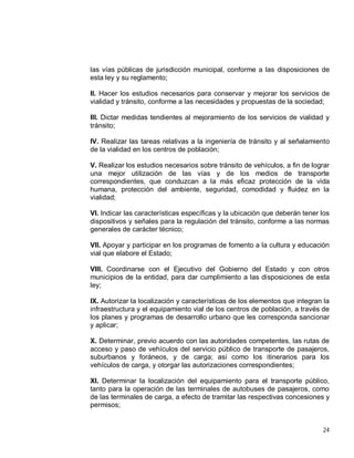 24
las vías públicas de jurisdicción municipal, conforme a las disposiciones de
esta ley y su reglamento;
II. Hacer los estudios necesarios para conservar y mejorar los servicios de
vialidad y tránsito, conforme a las necesidades y propuestas de la sociedad;
III. Dictar medidas tendientes al mejoramiento de los servicios de vialidad y
tránsito;
IV. Realizar las tareas relativas a la ingeniería de tránsito y al señalamiento
de la vialidad en los centros de población;
V. Realizar los estudios necesarios sobre tránsito de vehículos, a fin de lograr
una mejor utilización de las vías y de los medios de transporte
correspondientes, que conduzcan a la más eficaz protección de la vida
humana, protección del ambiente, seguridad, comodidad y fluidez en la
vialidad;
VI. Indicar las características específicas y la ubicación que deberán tener los
dispositivos y señales para la regulación del tránsito, conforme a las normas
generales de carácter técnico;
VII. Apoyar y participar en los programas de fomento a la cultura y educación
vial que elabore el Estado;
VIII. Coordinarse con el Ejecutivo del Gobierno del Estado y con otros
municipios de la entidad, para dar cumplimiento a las disposiciones de esta
ley;
IX. Autorizar la localización y características de los elementos que integran la
infraestructura y el equipamiento vial de los centros de población, a través de
los planes y programas de desarrollo urbano que les corresponda sancionar
y aplicar;
X. Determinar, previo acuerdo con las autoridades competentes, las rutas de
acceso y paso de vehículos del servicio público de transporte de pasajeros,
suburbanos y foráneos, y de carga; así como los itinerarios para los
vehículos de carga, y otorgar las autorizaciones correspondientes;
XI. Determinar la localización del equipamiento para el transporte público,
tanto para la operación de las terminales de autobuses de pasajeros, como
de las terminales de carga, a efecto de tramitar las respectivas concesiones y
permisos;
 