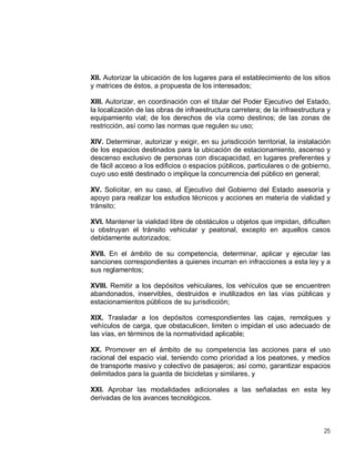 25
XII. Autorizar la ubicación de los lugares para el establecimiento de los sitios
y matrices de éstos, a propuesta de los interesados;
XIII. Autorizar, en coordinación con el titular del Poder Ejecutivo del Estado,
la localización de las obras de infraestructura carretera; de la infraestructura y
equipamiento vial; de los derechos de vía como destinos; de las zonas de
restricción, así como las normas que regulen su uso;
XIV. Determinar, autorizar y exigir, en su jurisdicción territorial, la instalación
de los espacios destinados para la ubicación de estacionamiento, ascenso y
descenso exclusivo de personas con discapacidad, en lugares preferentes y
de fácil acceso a los edificios o espacios públicos, particulares o de gobierno,
cuyo uso esté destinado o implique la concurrencia del público en general;
XV. Solicitar, en su caso, al Ejecutivo del Gobierno del Estado asesoría y
apoyo para realizar los estudios técnicos y acciones en materia de vialidad y
tránsito;
XVI. Mantener la vialidad libre de obstáculos u objetos que impidan, dificulten
u obstruyan el tránsito vehicular y peatonal, excepto en aquellos casos
debidamente autorizados;
XVII. En el ámbito de su competencia, determinar, aplicar y ejecutar las
sanciones correspondientes a quienes incurran en infracciones a esta ley y a
sus reglamentos;
XVIII. Remitir a los depósitos vehiculares, los vehículos que se encuentren
abandonados, inservibles, destruidos e inutilizados en las vías públicas y
estacionamientos públicos de su jurisdicción;
XIX. Trasladar a los depósitos correspondientes las cajas, remolques y
vehículos de carga, que obstaculicen, limiten o impidan el uso adecuado de
las vías, en términos de la normatividad aplicable;
XX. Promover en el ámbito de su competencia las acciones para el uso
racional del espacio vial, teniendo como prioridad a los peatones, y medios
de transporte masivo y colectivo de pasajeros; así como, garantizar espacios
delimitados para la guarda de bicicletas y similares, y
XXI. Aprobar las modalidades adicionales a las señaladas en esta ley
derivadas de los avances tecnológicos.
 