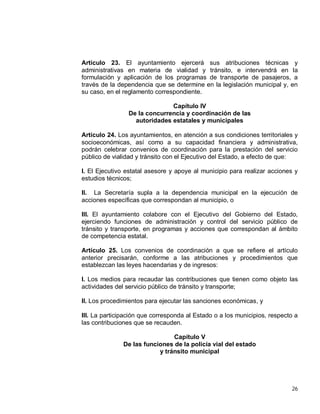 26
Artículo 23. El ayuntamiento ejercerá sus atribuciones técnicas y
administrativas en materia de vialidad y tránsito, e intervendrá en la
formulación y aplicación de los programas de transporte de pasajeros, a
través de la dependencia que se determine en la legislación municipal y, en
su caso, en el reglamento correspondiente.
Capítulo IV
De la concurrencia y coordinación de las
autoridades estatales y municipales
Artículo 24. Los ayuntamientos, en atención a sus condiciones territoriales y
socioeconómicas, así como a su capacidad financiera y administrativa,
podrán celebrar convenios de coordinación para la prestación del servicio
público de vialidad y tránsito con el Ejecutivo del Estado, a efecto de que:
I. El Ejecutivo estatal asesore y apoye al municipio para realizar acciones y
estudios técnicos;
II. La Secretaría supla a la dependencia municipal en la ejecución de
acciones específicas que correspondan al municipio, o
III. El ayuntamiento colabore con el Ejecutivo del Gobierno del Estado,
ejerciendo funciones de administración y control del servicio público de
tránsito y transporte, en programas y acciones que correspondan al ámbito
de competencia estatal.
Artículo 25. Los convenios de coordinación a que se refiere el artículo
anterior precisarán, conforme a las atribuciones y procedimientos que
establezcan las leyes hacendarias y de ingresos:
I. Los medios para recaudar las contribuciones que tienen como objeto las
actividades del servicio público de tránsito y transporte;
II. Los procedimientos para ejecutar las sanciones económicas, y
III. La participación que corresponda al Estado o a los municipios, respecto a
las contribuciones que se recauden.
Capítulo V
De las funciones de la policía vial del estado
y tránsito municipal
 