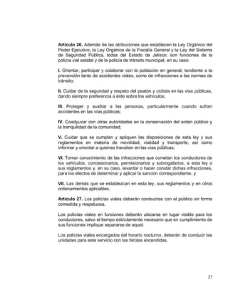 27
Artículo 26. Además de las atribuciones que establecen la Ley Orgánica del
Poder Ejecutivo, la Ley Orgánica de la Fiscalía General y la Ley del Sistema
de Seguridad Pública, todas del Estado de Jalisco; son funciones de la
policía vial estatal y de la policía de tránsito municipal, en su caso:
I. Orientar, participar y colaborar con la población en general, tendiente a la
prevención tanto de accidentes viales, como de infracciones a las normas de
tránsito;
II. Cuidar de la seguridad y respeto del peatón y ciclista en las vías públicas,
dando siempre preferencia a éste sobre los vehículos;
III. Proteger y auxiliar a las personas, particularmente cuando sufran
accidentes en las vías públicas;
IV. Coadyuvar con otras autoridades en la conservación del orden público y
la tranquilidad de la comunidad;
V. Cuidar que se cumplan y apliquen las disposiciones de esta ley y sus
reglamentos en materia de movilidad, vialidad y transporte, así como
informar y orientar a quienes transiten en las vías públicas;
VI. Tomar conocimiento de las infracciones que cometan los conductores de
los vehículos, concesionarios, permisionarios y subrogatarios, a esta ley o
sus reglamentos y, en su caso, levantar o hacer constar dichas infracciones,
para los efectos de determinar y aplicar la sanción correspondiente, y
VII. Las demás que se establezcan en esta ley, sus reglamentos y en otros
ordenamientos aplicables.
Artículo 27. Los policías viales deberán conducirse con el público en forma
comedida y respetuosa.
Los policías viales en funciones deberán ubicarse en lugar visible para los
conductores, salvo el tiempo estrictamente necesario que en cumplimiento de
sus funciones implique separarse de aquel.
Los policías viales encargados del horario nocturno, deberán de conducir las
unidades para este servicio con las farolas encendidas.
 