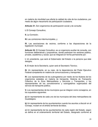 29
en materia de movilidad que afecte la calidad de vida de los ciudadanos, por
medio de algún mecanismo de participación ciudadana.
Artículo 31. Son organismos de participación social y de consulta:
I. El Consejo Consultivo;
II. La Comisión;
III. Las comisiones intermunicipales, y
IV. Las asociaciones de vecinos, conforme a las disposiciones de la
legislación municipal.
Artículo 32. El Consejo Consultivo, es un organismo auxiliar de consulta, con
funciones deliberativas y propositivas, donde participen los sectores público,
privado, académico y social, que se integrará en forma permanente por:
I. Un presidente, que será el Gobernador del Estado o la persona que éste
designe;
II. El titular de la Secretaría, quien será el Secretario Técnico;
III. Un representante, en su caso, de la dependencia del Poder Ejecutivo
Federal competente en materia de comunicaciones y transportes;
IV. Los representantes de los subrogatarios por medio de los titulares de los
organismos estatales en materia de transporte, Sistema de Transporte
Colectivo de la Zona Metropolitana y Servicios y Transportes, y los
representantes de los concesionarios y subrogatarios organizados del
servicio de transporte público;
V. Los representantes de los municipios que se integren como consejeros, en
los supuestos siguientes:
a) Un representante de cada uno de los municipios del área metropolitana de
Guadalajara;
b) Un representante de los ayuntamientos cuando los asuntos a discutir en el
Consejo, incidan en el ámbito territorial de éstos;
c) Un representante de los ayuntamientos de cada región del Estado, según
se defina en el ordenamiento territorial del Estado, designado conforme al
 