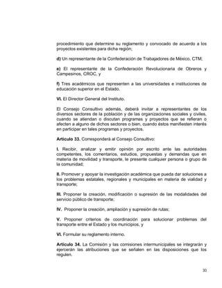 30
procedimiento que determine su reglamento y convocado de acuerdo a los
proyectos existentes para dicha región;
d) Un representante de la Confederación de Trabajadores de México, CTM;
e) El representante de la Confederación Revolucionaria de Obreros y
Campesinos, CROC, y
f) Tres académicos que representen a las universidades e instituciones de
educación superior en el Estado.
VI. El Director General del Instituto.
El Consejo Consultivo además, deberá invitar a representantes de los
diversos sectores de la población y de las organizaciones sociales y civiles,
cuando se atiendan o discutan programas y proyectos que se refieran o
afecten a alguno de dichos sectores o bien, cuando éstos manifiesten interés
en participar en tales programas y proyectos.
Artículo 33. Corresponderá al Consejo Consultivo:
I. Recibir, analizar y emitir opinión por escrito ante las autoridades
competentes, los comentarios, estudios, propuestas y demandas que en
materia de movilidad y transporte, le presente cualquier persona o grupo de
la comunidad;
II. Promover y apoyar la investigación académica que pueda dar soluciones a
los problemas estatales, regionales y municipales en materia de vialidad y
transporte;
III. Proponer la creación, modificación o supresión de las modalidades del
servicio público de transporte;
IV. Proponer la creación, ampliación y supresión de rutas;
V. Proponer criterios de coordinación para solucionar problemas del
transporte entre el Estado y los municipios, y
VI. Formular su reglamento interno.
Artículo 34. La Comisión y las comisiones intermunicipales se integrarán y
ejercerán las atribuciones que se señalen en las disposiciones que los
regulen.
 