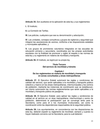 31
Artículo 35. Son auxiliares en la aplicación de esta ley y sus reglamentos:
I. El Instituto;
II. La Comisión de Tarifas;
III. Las policías, cualquiera que sea su denominación y adscripción;
IV. Las unidades, consejos consultivos y grupos de vigilancia y seguridad que
integren las asociaciones de vecinos, conforme a las disposiciones estatales
y municipales aplicables, y
V. Los grupos de promotores voluntarios integrados en las escuelas de
educación primaria y secundaria, coordinados por las propias autoridades
escolares con la finalidad de promover y vigilar el respeto a las normas de
esta ley y su reglamento en materia de movilidad y transporte.
Artículo 36. El Instituto, se regirá por su propia ley.
Título Tercero
Del servicio de movilidad y tránsito
Capítulo I
De los reglamentos en materia de movilidad y transporte
en zonas conurbadas y áreas metropolitanas
Artículo 37. El Ejecutivo Estatal autorizará las reglas y condiciones de
calidad del servicio, que serán aplicables a la movilidad y transporte público
colectivo y masivo en las áreas metropolitanas, intermunicipales y los centros
de población, mediante las instancias de coordinación que se establezcan;
así mismo autorizarán las normas reglamentarias que serán aplicables a la
movilidad y transporte público de pasajeros.
Artículo 38. El Ejecutivo Estatal, para aplicar las reglas y condiciones de
calidad en el servicio en un área metropolitana, intermunicipal o centro de
población, determinará la participación que se convenga tanto para la
Secretaría, como para el o los municipios involucrados, así como la
coordinación entre las dependencias responsables de la seguridad pública.
Artículo 39. Los ayuntamientos, en concordancia con las disposiciones de
esta ley, deberán expedir su reglamento de movilidad, siempre y cuando no
hayan realizado convenio con la Secretaría, para la cual deberán:
 