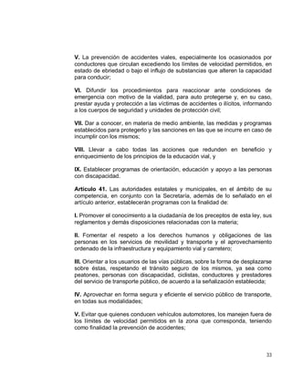 33
V. La prevención de accidentes viales, especialmente los ocasionados por
conductores que circulan excediendo los límites de velocidad permitidos, en
estado de ebriedad o bajo el influjo de substancias que alteren la capacidad
para conducir;
VI. Difundir los procedimientos para reaccionar ante condiciones de
emergencia con motivo de la vialidad, para auto protegerse y, en su caso,
prestar ayuda y protección a las víctimas de accidentes o ilícitos, informando
a los cuerpos de seguridad y unidades de protección civil;
VII. Dar a conocer, en materia de medio ambiente, las medidas y programas
establecidos para protegerlo y las sanciones en las que se incurre en caso de
incumplir con los mismos;
VIII. Llevar a cabo todas las acciones que redunden en beneficio y
enriquecimiento de los principios de la educación vial, y
IX. Establecer programas de orientación, educación y apoyo a las personas
con discapacidad.
Artículo 41. Las autoridades estatales y municipales, en el ámbito de su
competencia, en conjunto con la Secretaría, además de lo señalado en el
artículo anterior, establecerán programas con la finalidad de:
I. Promover el conocimiento a la ciudadanía de los preceptos de esta ley, sus
reglamentos y demás disposiciones relacionadas con la materia;
II. Fomentar el respeto a los derechos humanos y obligaciones de las
personas en los servicios de movilidad y transporte y el aprovechamiento
ordenado de la infraestructura y equipamiento vial y carretero;
III. Orientar a los usuarios de las vías públicas, sobre la forma de desplazarse
sobre éstas, respetando el tránsito seguro de los mismos, ya sea como
peatones, personas con discapacidad, ciclistas, conductores y prestadores
del servicio de transporte público, de acuerdo a la señalización establecida;
IV. Aprovechar en forma segura y eficiente el servicio público de transporte,
en todas sus modalidades;
V. Evitar que quienes conducen vehículos automotores, los manejen fuera de
los límites de velocidad permitidos en la zona que corresponda, teniendo
como finalidad la prevención de accidentes;
 