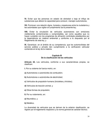 34
VI. Evitar que las personas en estado de ebriedad o bajo el influjo de
substancias que alteren la capacidad para conducir, manejen automotores;
VII. Promover una relación digna, honesta y respetuosa entre la ciudadanía y
las autoridades que vigilan el cumplimiento de la presente ley;
VIII. Evitar la circulación de vehículos automotores con emisiones
visiblemente contaminantes y comprobables, así como aquellos que no
hayan cumplido con los programas de afinación controlada establecidos por
la dependencia en materia ambiental y conforme a lo dispuesto por el
Reglamento de esta ley, y
IX. Garantizar, en el ámbito de su competencia, que los automovilistas del
servicio público y privado den cumplimiento a la verificación vehicular
contenida en la ley de la materia.
Capítulo III
De la clasificación de los vehículos
Artículo 42. Los vehículos, conforme a sus características propias, se
clasifican:
I. Por su sistema de fuerza motriz, en:
a) Automotores o automóviles de combustión;
b) Automotores o automóviles de electricidad;
c) Vehículos de propulsión humana (bicicletas y triciclos);
d) Vehículos de tracción animal, y
e) Otras formas de propulsión;
II. Por su rodamiento, en:
a) Neumático, y
b) Metálico.
La diversidad de vehículos que se deriven de la anterior clasificación, se
regirán por el reglamento respectivo y la norma general de carácter técnico.
 
