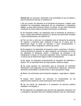 35
Artículo 43. Los vehículos, atendiendo a las actividades en que se utilicen y
para los efectos de esta ley, se clasifican en:
I. De uso privado: los utilizados en el transporte de personas u objetos, para
satisfacer las necesidades particulares de sus propietarios o poseedores
legales, ya sean éstos personas físicas o jurídicas, sin que dicho transporte
constituya de manera alguna actividad remunerada o profesional;
II. De transporte público: los destinados para el transporte de personas o
cosas, cuando esta actividad constituya un servicio que administre el Estado
u opere indirectamente y se clasifican en:
a) Taxi con sitio y radio taxi: los empleados para el transporte de personas
sin sujeción a itinerarios fijos, mediante el pago de un precio que se
determinará según la tarifa de taxímetro o zona correspondiente, y
autorizados en sitios o asignados a centros de control;
b) De pasajeros: los destinados al transporte urbano, suburbano o foráneo y
rural de personas en general, en viajes regulares, con itinerarios y horarios;
los dedicados al transporte urbano o suburbano de escolares o de
trabajadores o turistas, en recorridos especiales, todos, mediante el pago de
un precio que se determinará según la tarifa correspondiente;
c) De carga: los dedicados exclusivamente al transporte de materiales u
objetos. Por su capacidad serán de carga pesada, mediana o ligera;
d) De carga especial: los autorizados para el transporte de materiales
clasificados como peligrosos, por sus características explosivas, corrosivas,
altamente combustibles o contaminantes, u otros que generen riesgo;
e) Mixtos: los autorizados para transportar pasajeros, carga ligera u objetos,
y
f) Equipo móvil especial: los vehículos no comprendidos en las
clasificaciones anteriores, previa autorización de la Secretaría;
III. De uso oficial: los destinados a la prestación de servicios públicos
estatales o municipales, y
IV. De seguridad: los adaptados para servicios de seguridad, protección civil
y emergencia, operados tanto por entidades públicas como por particulares,
 