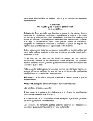 36
plenamente identificables por colores, rótulos y las señales de seguridad
reglamentarias.
Capítulo IV
Del registro y los requisitos para circular
en la vía pública
Artículo 44. Todo vehículo para transitar u ocupar la vía pública, deberá
contar con los requisitos y condiciones requeridas de acuerdo a lo dispuesto
por esta ley y su reglamento; para ello deberán estar inscritos en el registro
estatal, en ese caso, deberán portar los elementos de identificación conforme
a su tipo y características; tales como placas, tarjeta de circulación,
holograma de verificación vehicular y constancia o póliza de seguro vial
vigentes que garantice los daños y perjuicios contra terceros.
Dichos documentos deberán permanecer inalterables e inmodificables, así
como evitar colocar cualquier medio que impida su correcta visualización,
según sea el caso.
En el caso de los vehículos de transporte público, en sus distintas
modalidades, además de los documentos antes señalados, las unidades
deberán portar los rótulos y colores que los identifiquen como prestadores del
servicio de que se trate.
Todo conductor deberá portar la licencia o permiso para conducir vigente, de
acuerdo al tipo de vehículo de que se trate y conforme a la clasificación
establecida en la presente ley y su reglamento.
Artículo 45. La Secretaría integrará y operará el registro estatal a que se
refiere esta ley.
Artículo 46. El registro de los vehículos se acreditará mediante:
I. La tarjeta de circulación vigente;
II. Las placas y la calcomanía u holograma y el número de identificación
vehicular correspondiente y vigentes, y
III. La exhibición de la constancia o póliza de seguro vigente que garantice
los daños y perjuicios contra terceros.
Los vehículos de transporte público deberán observar las disposiciones
especiales que prevean la presente ley y su reglamento.
 