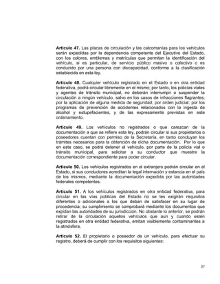 37
Artículo 47. Las placas de circulación y las calcomanías para los vehículos
serán expedidas por la dependencia competente del Ejecutivo del Estado,
con los colores, emblemas y matrículas que permitan la identificación del
vehículo, si es particular, de servicio público masivo o colectivo o es
conducido por una persona con discapacidad, conforme a la clasificación
establecida en esta ley.
Artículo 48. Cualquier vehículo registrado en el Estado o en otra entidad
federativa, podrá circular libremente en el mismo; por tanto, los policías viales
y agentes de tránsito municipal, no deberán interrumpir o suspender la
circulación a ningún vehículo, salvo en los casos de infracciones flagrantes;
por la aplicación de alguna medida de seguridad; por orden judicial; por los
programas de prevención de accidentes relacionados con la ingesta de
alcohol y estupefacientes, y de las expresamente previstas en este
ordenamiento.
Artículo 49. Los vehículos no registrados o que carezcan de la
documentación a que se refiere esta ley, podrán circular si sus propietarios o
poseedores cuentan con permiso de la Secretaría, en tanto concluyan los
trámites necesarios para la obtención de dicha documentación. Por lo que
en este caso, se podrá detener el vehículo, por parte de la policía vial o
tránsito municipal, para solicitar a su conductor que muestre la
documentación correspondiente para poder circular.
Artículo 50. Los vehículos registrados en el extranjero podrán circular en el
Estado, si sus conductores acreditan la legal internación y estancia en el país
de los mismos, mediante la documentación expedida por las autoridades
federales competentes.
Artículo 51. A los vehículos registrados en otra entidad federativa, para
circular en las vías públicas del Estado no se les exigirán requisitos
diferentes o adicionales a los que deban de satisfacer en su lugar de
procedencia; su cumplimiento se comprobará mediante los documentos que
expidan las autoridades de su jurisdicción. No obstante lo anterior, se podrán
retirar de la circulación aquellos vehículos que aun y cuando estén
registrados en otra entidad federativa, emitan visiblemente contaminantes a
la atmósfera.
Artículo 52. El propietario o poseedor de un vehículo, para efectuar su
registro, deberá de cumplir con los requisitos siguientes:
 