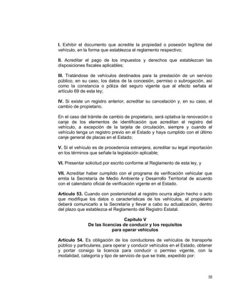 38
I. Exhibir el documento que acredite la propiedad o posesión legítima del
vehículo, en la forma que establezca el reglamento respectivo;
II. Acreditar el pago de los impuestos y derechos que establezcan las
disposiciones fiscales aplicables;
III. Tratándose de vehículos destinados para la prestación de un servicio
público, en su caso, los datos de la concesión, permiso o subrogación, así
como la constancia o póliza del seguro vigente que al efecto señala el
artículo 69 de esta ley;
IV. Si existe un registro anterior, acreditar su cancelación y, en su caso, el
cambio de propietario.
En el caso del trámite de cambio de propietario, será optativa la renovación o
canje de los elementos de identificación que acreditan el registro del
vehículo, a excepción de la tarjeta de circulación, siempre y cuando el
vehículo tenga un registro previo en el Estado y haya cumplido con el último
canje general de placas en el Estado;
V. Si el vehículo es de procedencia extranjera, acreditar su legal importación
en los términos que señale la legislación aplicable;
VI. Presentar solicitud por escrito conforme al Reglamento de esta ley, y
VII. Acreditar haber cumplido con el programa de verificación vehicular que
emita la Secretaría de Medio Ambiente y Desarrollo Territorial de acuerdo
con el calendario oficial de verificación vigente en el Estado.
Artículo 53. Cuando con posterioridad al registro ocurra algún hecho o acto
que modifique los datos o características de los vehículos, el propietario
deberá comunicarlo a la Secretaría y llevar a cabo su actualización, dentro
del plazo que establezca el Reglamento del Registro Estatal.
Capítulo V
De las licencias de conducir y los requisitos
para operar vehículos
Artículo 54. Es obligación de los conductores de vehículos de transporte
público y particulares, para operar y conducir vehículos en el Estado, obtener
y portar consigo la licencia para conducir o permiso vigente, con la
modalidad, categoría y tipo de servicio de que se trate, expedido por:
 