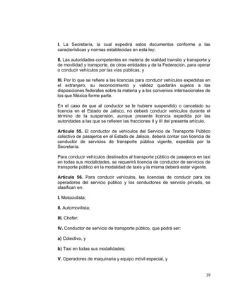39
I. La Secretaría, la cual expedirá estos documentos conforme a las
características y normas establecidas en esta ley;
II. Las autoridades competentes en materia de vialidad transito y transporte y
de movilidad y transporte, de otras entidades y de la Federación, para operar
o conducir vehículos por las vías públicas, y
III. Por lo que se refiere a las licencias para conducir vehículos expedidas en
el extranjero, su reconocimiento y validez quedarán sujetos a las
disposiciones federales sobre la materia y a los convenios internacionales de
los que México forme parte.
En el caso de que al conductor se le hubiere suspendido o cancelado su
licencia en el Estado de Jalisco, no deberá conducir vehículos durante el
término de la suspensión, aunque presente licencia expedida por las
autoridades a las que se refieren las fracciones II y III del presente artículo.
Artículo 55. El conductor de vehículos del Servicio de Transporte Público
colectivo de pasajeros en el Estado de Jalisco, deberá contar con licencia de
conductor de servicios de transporte público vigente, expedida por la
Secretaría.
Para conducir vehículos destinados al transporte público de pasajeros en taxi
en todas sus modalidades, se requerirá licencia de conductor de servicios de
transporte público en la modalidad de taxis y la misma deberá estar vigente.
Artículo 56. Para conducir vehículos, las licencias de conducir para los
operadores del servicio público y los conductores de servicio privado, se
clasifican en:
I. Motociclista;
II. Automovilista;
III. Chofer;
IV. Conductor de servicio de transporte público, que podrá ser:
a) Colectivo, y
b) Taxi en todas sus modalidades;
V. Operadores de maquinaria y equipo móvil especial, y
 