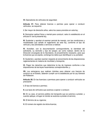 40
VI. Operadores de vehículos de seguridad;
Artículo 57. Para obtener licencia o permiso para operar o conducir
vehículos, se requerirá:
I. Ser mayor de dieciocho años, salvo los casos previstos en esta ley;
II. Demostrar aptitud física y mental para conducir; salvo lo establecido en el
artículo 61 de la presente ley;
III. Sustentar y aprobar el examen pericial de manejo, con las condiciones y
modalidades que señale el reglamento de esta ley, conforme al tipo de
vehículo y las actividades o servicios a realizar;
IV. Acreditar, con la documentación correspondiente, la identidad del
solicitante, su domicilio y tipo de sangre; así como realizar, dentro de la
Dirección encargada de la Secretaría, el procedimiento necesario, para que
la licencia que se expida, contenga los datos que identifiquen a su portador;
V. Sustentar y aprobar examen respecto al conocimiento de las disposiciones
reglamentarias en materia de movilidad y transporte;
VI. Pagar los derechos que determine la ley de Ingresos conforme a las
disposiciones de las leyes hacendarias correspondientes, y
VII. Los extranjeros que realicen trámites para obtener una licencia de
conducir en el Estado, deberán cumplir con lo establecido por la Ley General
de Población.
Artículo 58. En las licencias o permisos para operar o conducir vehículos se
precisarán:
I. El tipo de licencia o permiso;
II. Los tipos de vehículos que autoriza a operar o conducir;
III. En su caso, el servicio público de transporte que se autoriza a prestar, y
cuando aplique, el lugar en donde se autoriza a prestar el servicio;
IV. El término de su vigencia;
V. El número de registro de dicha licencia;
 