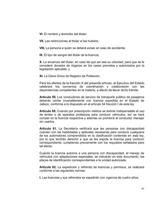 41
VI. El nombre y domicilio del titular;
VII. Las restricciones al titular si las hubiere;
VIII. La persona a quien se deberá avisar en caso de accidente;
IX. El tipo de sangre del titular de la licencia;
X. La anuencia del titular, en caso de que así sea su voluntad, para que se le
considere donador de órganos en los casos previstos y autorizados por la
legislación aplicable, y
XI. La Clave Única de Registro de Población.
Para los efectos de la fracción X del presente artículo, el Ejecutivo del Estado
celebrará los convenios de coordinación y colaboración con las
dependencias competentes en la materia, a efecto de llevar dicho trámite.
Artículo 59. Los conductores de servicio de transporte público de pasajeros
deberán contar invariablemente con licencia expedida en el Estado de
Jalisco, conforme a lo dispuesto en el artículo 54 fracción I de esta ley.
Artículo 60. Cuando por prescripción médica se estime indispensable el uso
de lentes o de aparatos protésicos para conducir vehículos, así se hará
constar en la licencia respectiva y además se prohibirá al conductor manejar
sin usarlos.
Artículo 61. La Secretaría verificará que las personas con discapacidad
cuenten con las habilidades y aptitudes necesarias para conducir cualquiera
de los automotores comprendidos en la clasificación contenida en esta ley,
por lo que tendrán derecho a que se les expida la licencia para conducir
correspondiente, cumpliendo previamente con los requisitos señalados para
tal efecto.
Cuando la licencia autorice a una persona con discapacidad, el manejo de
vehículos con adaptaciones especiales, se indicarán en este documento, las
placas de identificación correspondientes a la unidad autorizada.
Artículo 62. La expedición y refrendo de licencias y permisos, se realizará
conforme a las siguientes normas:
I. Las licencias y sus refrendos se expedirán con vigencia de cuatro años;
 