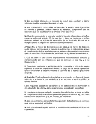 42
II. Los permisos otorgados a menores de edad para conducir y operar
vehículos tendrán vigencia máxima de un año;
III. Los operadores o conductores de vehículos, al término de la vigencia de
su licencia o permiso, podrán tramitar su refrendo, cumpliendo con los
requisitos que se establecen en el artículo 57 de esta ley, y
IV. Cuando un conductor u operador pierda la licencia, el permiso o el gafete
a que se refiere el artículo 65 de esta ley, o éstos se destruyan o sufran
deterioro, deberá de solicitar la expedición de un duplicado, el cual se le
otorgará previo el pago de los derechos correspondientes.
Artículo 63. El menor de dieciocho años de edad, pero mayor de dieciséis,
podrá obtener permiso para el manejo de automóviles o motocicletas, previo
el cumplimiento de los requisitos que se exigen a los conductores de esos
tipos de vehículos. Deberá además, satisfacer los siguientes requerimientos:
I. Que el padre o tutor asuma expresamente responsabilidad solidaria y
mancomunada por las infracciones que se cometan a esta ley y a su
Reglamento, y
II. Garantizar, mediante la exhibición de la constancia o póliza de seguro
expedida a favor del propietario o menor, el pago de los daños y perjuicios
que se ocasionen a terceros durante la vigencia de la licencia provisional
obtenida.
Artículo 64. En el reglamento de esta ley se precisarán, conforme al tipo de
vehículo, la actividad a que se dedique y, en su caso, el servicio público al
que se destine:
I. Los requisitos específicos adicionales a los establecidos en la fracción III
del artículo 57 de esta ley, como experiencia y capacitación específica;
II. Los documentos que deberán presentar los solicitantes, a fin de acreditar
el cumplimiento de los requisitos generales previstos en esta ley, así como
los requisitos específicos que, en su caso, se requieran;
III. Los procedimientos para solicitar la expedición de las licencias o permisos
para operar o conducir vehículos;
IV. Los procedimientos para solicitar el refrendo o reposición de las licencias
o permisos;
 